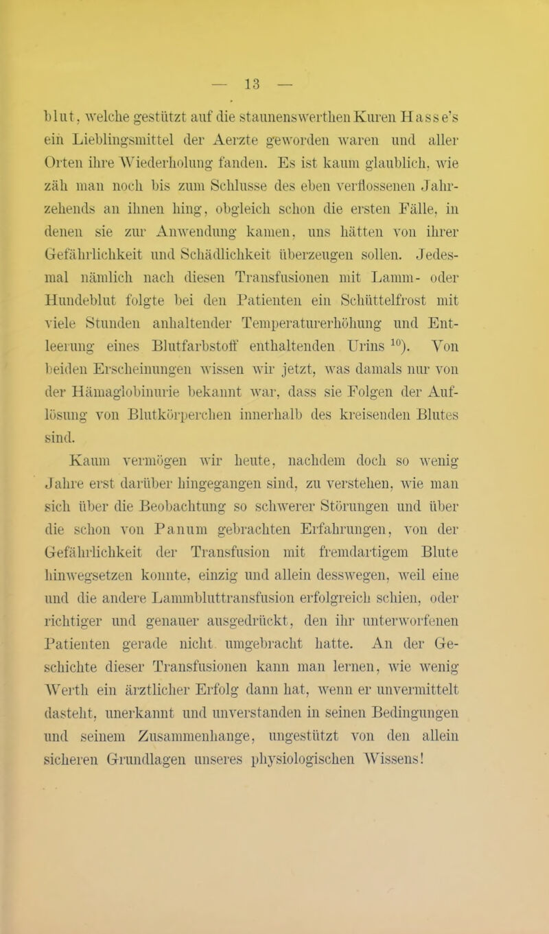 1)lut, welche gestützt auf die staunenswerthenKuren Hasse’s ein Liehlingsmittel der Aerzte geworden waren und aller Orten ihre Wiederholung fanden. Es ist kaum glaublich, wie zäh man noch bis zum Schlüsse des eben verflossenen Jahr- zehends an ihnen hing, obgleich schon die ersten Fälle, in denen sie zur Anwendung kamen, uns hätten von ihrer Gefährlichkeit und Schädlichkeit überzeugen sollen. Jedes- mal nämlich nach diesen Transfusionen mit Lamm- oder Hundeblut folgte bei den Patienten ein Schüttelfrost mit viele Stunden anhaltender Temperaturerhöhung und Ent- leerung eines Blutfarbstoff enthaltenden Urins 10). Von beiden Erscheinungen wissen wir jetzt, was damals nur von der Hämaglobinurie bekannt war, dass sie Folgen der Auf- lösung von Blutkörperchen innerhalb des kreisenden Blutes sind. Kaum vermögen wir heute, nachdem doch so wenig Jahre erst darüber hingegangen sind, zu verstehen, wie man sich über die Beobachtung so schwerer Störungen und über die schon von Panum gebrachten Erfahrungen, von der Gefährlichkeit der Transfusion mit fremdartigem Blute hinwegsetzen konnte, einzig und allein desswegen, weil eine und die andere Lammbluttransfusion erfolgreich schien, oder richtiger und genauer ausgedrückt, den ihr unterworfenen Patienten gerade nicht umgebracht hatte. An der Ge- schichte dieser Transfusionen kann man lernen, wie wenig Werth ein ärztlicher Erfolg dann hat, wenn er unvermittelt dastelit, unerkannt und unverstanden in seinen Bedingungen und seinem Zusammenhänge, ungestützt von den allein sicheren Grundlagen unseres physiologischen Wissens!