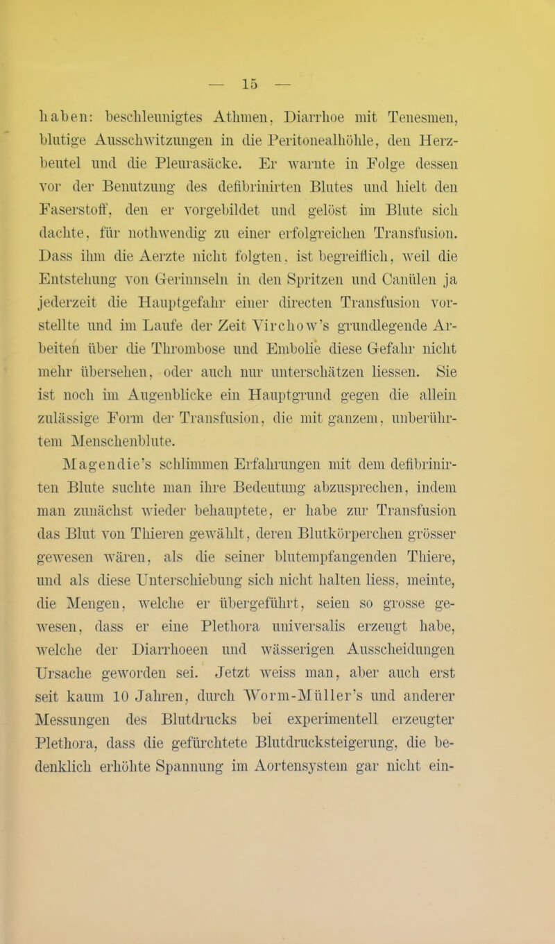 haben: beschleunigtes Athmen, Diarrhoe mit Tenesmen, blutige Ausschwitzungen in die Peritonealhöhle, den Herz- beutel und die Pleurasäcke. Er warnte in Folge dessen vor der Benutzung des defibrinirten Blutes und hielt den Faserstoff, den er vorgebildet und gelöst im Blute sich dachte, für notliwendig zu einer erfolgreichen Transfusion. Dass ihm die Aerzte nicht folgten. ist begreiflich, weil die Entstehung von Gerinnseln in den Spritzen und Caniilen ja jederzeit die Hauptgefahr einer directen Transfusion vor- stellte und im Laufe der Zeit Vircho w’s grundlegende Ar- beiten über die Thrombose und Embolie diese Gefahr nicht mehr übersehen, oder auch nur unterschätzen liessen. Sie ist noch im Augenblicke ein Hauptgrund gegen die allein zulässige Form der Transfusion, die mit ganzem, unberühr- tem Menschenblute. Magendie’s schlimmen Erfahrungen mit dem defibrinir- ten Blute suchte man ihre Bedeutung abzusprechen, indem man zunächst wieder behauptete, er habe zur Transfusion das Blut von Thieren gewählt, deren Blutkörperchen grösser gewesen wären, als die seiner blutempfangenden Tliiere, und als diese Unterschiebung sich nicht halten liess, meinte, die Mengen, welche er übergeführt, seien so grosse ge- wesen, dass er eine Plethora universalis erzeugt habe, welche der Diarrhoeen und wässerigen Ausscheidungen Ursache geworden sei. Jetzt weiss man, aber auch erst seit kaum 10 Jahren, durch Worin-Mül ler’s und anderer Messungen des Blutdrucks bei experimentell erzeugter Plethora, dass die gefürchtete Blutdrucksteigerung, die be- denklich erhöhte Spannung im Aortensystem gar nicht ein-