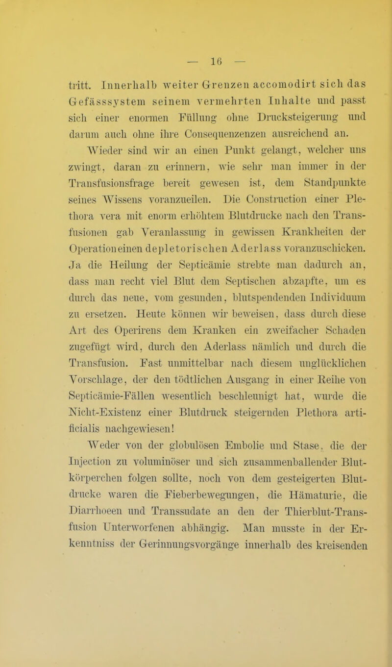 tritt. Innerhalb weiter Grenzen accomodirt sich das Gefässsystem seinem vermehrten Inhalte und passt sich einer enormen Füllung ohne Drucksteigerung und darum auch ohne ihre Consequenzenzen ausreichend an. Wieder sind wir an einen Punkt gelangt, welcher uns zwingt, daran zu erinnern, wie sehr man immer in der Transfusionsfrage bereit gewesen ist, dem Standpunkte seines Wissens voranzueilen. Die Construction einer Ple- thora vera mit enorm erhöhtem Blutdrucke nach den Trans- fusionen gab Veranlassung in gewissen Krankheiten der Operation einen deple torischen Aderlass voranzuschicken. Ja die Heilung der Septicämie strebte man dadurch an, dass man recht viel Blut dem Septischen abzapfte, um es durch das neue, vom gesunden, blutspendenden Individuum zu ersetzen. Heute können wir beweisen, dass durch diese Art des Operirens dem Kranken ein zweifacher Schaden zugefügt wird, durch den Aderlass nämlich und durch die Transfusion. Fast unmittelbar nach diesem unglücklichen Vorschläge, der den tödtlichen Ausgang in einer Reihe von Septicämie-Fällen wesentlich beschleunigt hat, wurde die Nicht-Existenz einer Blutdruck steigernden Plethora arti- ficialis nach gewiesen! Weder von der globulösen Embolie und Stase. die der Injection zu voluminöser und sich zusammenballender Blut- körperchen folgen sollte, noch von dem gesteigerten Blut- drucke waren die Fieberbewegungen, die Hämaturie, die Diarrhoeen und Transsudate an den der Thierblut-Trans- fusion Unterworfenen abhängig. Man musste in der Er- kenntniss der Gerinnungsvorgänge innerhalb des kreisenden