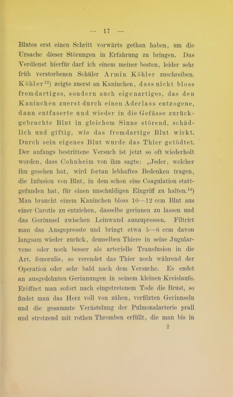 Blutes erst einen Schritt vorwärts gethan haben, um die Ursache dieser Störungen in Erfahrung zu bringen. Das Verdienst hierfür darf ich einem meiner besten, leider sehr früh verstorbenen Schüler Armin Köhler zuschreiben. Köhler13) zeigte zuerst an Kaninchen, dass nicht bloss fremdartiges, sondern auch eigenartiges, das den Kaninchen zuerst durch einen Aderlass entzogene, dann entfaserte und wieder in die Gefässe zurück- gebrachte Blut in gleichem Sinne störend, schäd- lich und giftig, wie das fremdartige Blut wirkt. Durch sein eigenes Blut wurde das Thier getödtet. Der anfangs bestrittene Versuch ist jetzt so oft wiederholt worden, dass Cohnheim von ihm sagte: „Jeder, welcher ihn gesehen hat, wird fortan lebhaftes Bedenken tragen, die Infusion von Blut, in dem schon eine Coagulation statt- gefunden hat. für einen unschuldigen Eingriff zu halten.14) Man braucht einem Kaninchen bloss 10—12 ccm Blut aus einer Carotis zu entziehen, dasselbe gerinnen zu lassen und das Gerinnsel zwischen Leinwand auszupressen. Filtrirt man das Ausgepresste und bringt etwa 5—6 ccm davon langsam wieder zurück, demselben Thiere in seine Jugular- vene oder noch besser als arterielle Transfusion in die Art. femoralis, so verendet das Thier noch während der Operation oder sehr bald nach dem Versuche. Es endet an ausgedehnten Gerinnungen in seinem kleinen Kreisläufe. Eröffnet man sofort nach eingetretenem Tode die Brust, so findet man das Herz voll von zähen, verfilzten Gerinnseln und die gesammte Verästelung der Pulmonalarterie prall und strotzend mit rothen Thromben erfüllt, die man bis in