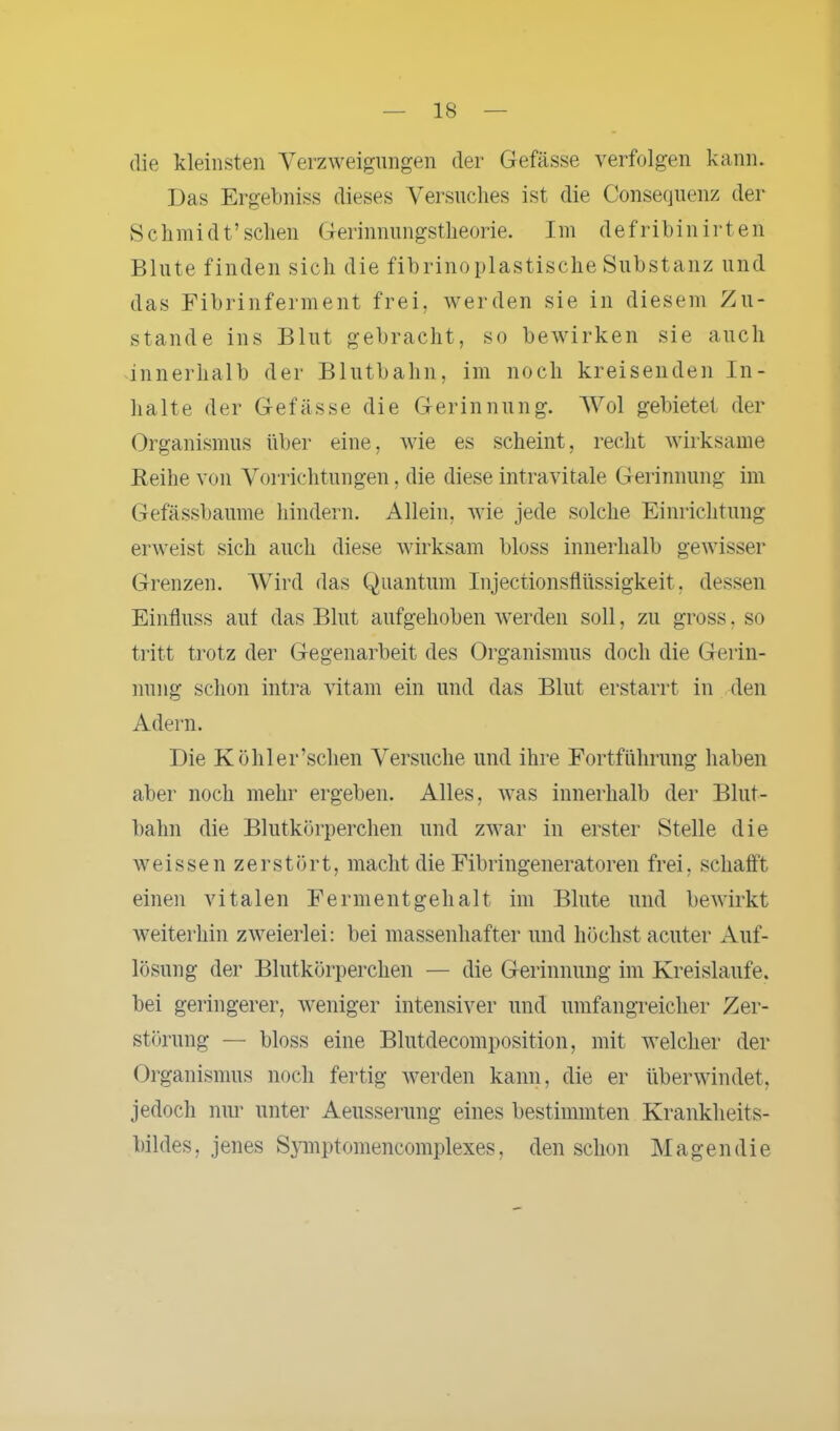 die kleinsten Verzweigungen der Gefässe verfolgen kann. Das Ergebniss dieses Versuches ist die Consequenz der Schmidt’sehen Gerinnungstheorie. Im defribinirten Blute finden sich die fibrinoplastische Substanz und das Fibrinferment frei, werden sie in diesem Zu- stande ins Blut gebracht, so bewirken sie auch innerhalb der Blutbahn, im noch kreisenden In- halte der Gefässe die Gerinnung. Wol gebietet der Organismus über eine, wie es scheint, recht wirksame Reihe von Vorrichtungen, die diese intravitale Gerinnung im Gefässbaume hindern. Allein, wie jede solche Einrichtung erweist sich auch diese wirksam bloss innerhalb gewisser Grenzen. Wird das Quantum Injectionsflüssigkeit, dessen Einfluss aut das Blut aufgehoben werden soll, zu gross. so tritt trotz der Gegenarbeit des Organismus doch die Gerin- nung schon intra vitam ein und das Blut erstarrt in den Adern. Die Köhler’schen Versuche und ihre Fortführung haben aber noch mehr ergeben. Alles, was innerhalb der Blut- bahn die Blutkörperchen und zwar in erster Stelle die weissen zerstört, macht die Fibringeneratoren frei, schafft einen vitalen Ferment geh alt im Blute und bewirkt weiterhin zweierlei: bei massenhafter und höchst acuter Auf- lösung der Blutkörperchen — die Gerinnung im Kreisläufe, bei geringerer, weniger intensiver und umfangreicher Zer- störung — bloss eine Blutdecomposition, mit welcher der Organismus noch fertig werden kann, die er überwindet, jedoch nur unter Aeusserung eines bestimmten Krankheits- bildes, jenes Symptomencomplexes, den schon Magendie