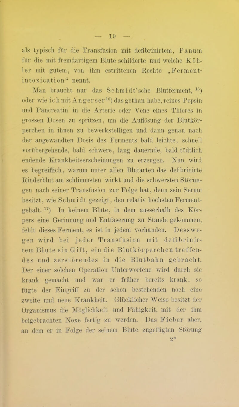 als typisch für die Transfusion mit defibrinirtem, Pan um für die mit fremdartigem Blute schilderte und welche Koll- ier mit gutem, von ihm estrittenen Beeilte „Ferment- in toxica tion-‘ nennt. Man braucht nur das Sclimidt’sche Blutferment, 1,v) oder wie ichmit Ang-erser16) dasgetlian habe,reines Pepsin und Pancreatin in die Arterie oder Vene eines Thieres in grossen Dosen zu spritzen, um die Auflösung der Blutkör- perchen in ihnen zu bewerkstelligen und dann genau nach der angewandten Dosis des Ferments bald leichte, schnell vorübergehende, bald schwere, lang dauernde, bald tödtlich endende Krankheitserscheinungen zu erzeugen. Nun wird es begreiflich, warum unter allen Blutarten das defibrinirte Binderblut am schlimmsten wirkt und die schwersten Störun- gen nach seiner Transfusion zur Folge hat, denn sein Serum besitzt, wie Schmidt gezeigt, den relativ höchsten Ferment- gehalt. 17) In keinem Blute, in dem ausserhalb des Kör- pers eine Gerinnung und Entfaserung zu Stande gekommen, fehlt dieses Ferment, es ist in jedem vorhanden. Dess we- gen wird bei jeder Transfusion mit defibrinir- tem Blute ein Gift, ein die Blutkörperchen treffen- des und zerstörendes in die Blutbahn gebracht. Der einer solchen Operation Unterworfene wird durch sie krank gemacht und war er früher bereits krank, so fügte der Eingriff zu der schon bestehenden noch eine zweite und neue Krankheit. Glücklicher Weise besitzt der Organismus die Möglichkeit und Fähigkeit, mit der ihm beigebrachten Noxe fertig zu werden. Das Fieber aber, an dem er in Folge der seinem Blute zugefügten Störung 2*