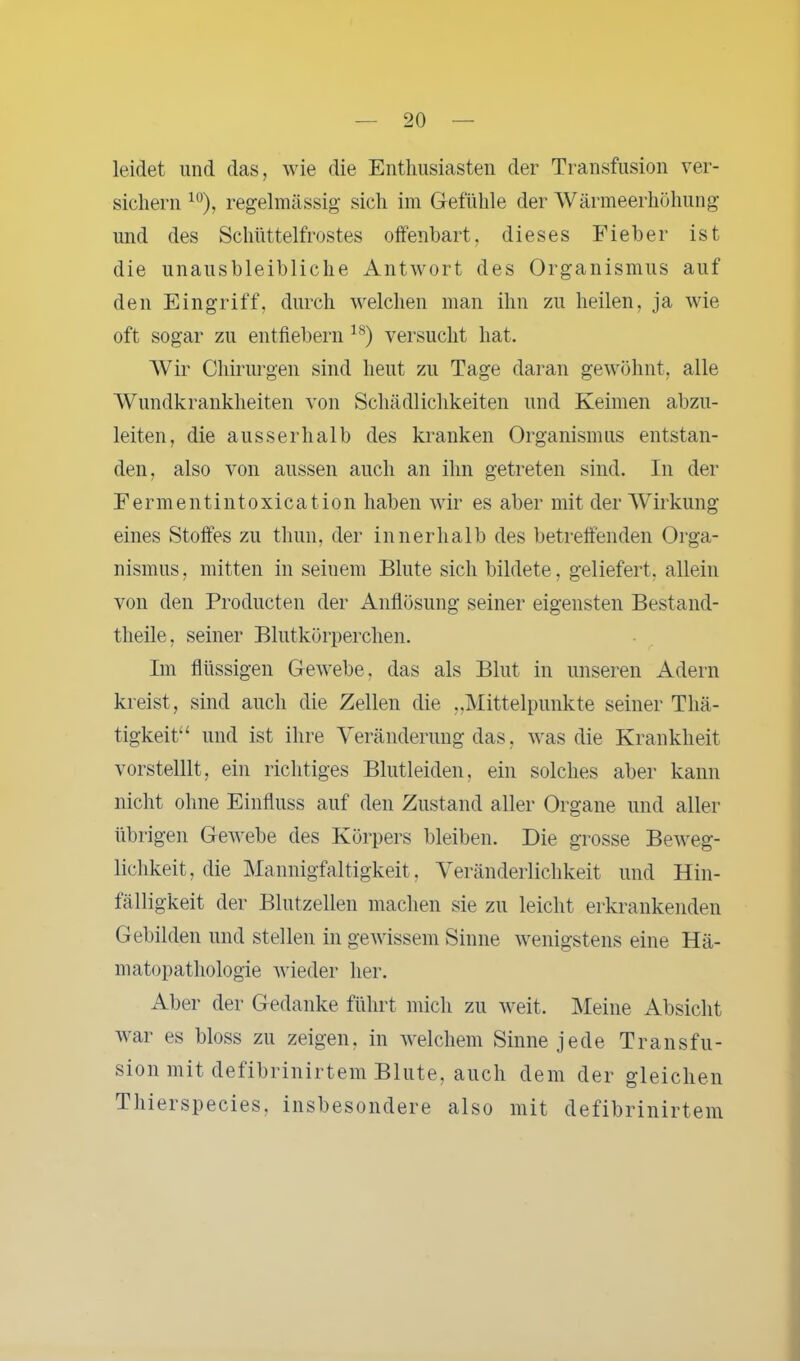 leidet und das, wie die Enthusiasten der Transfusion ver- sichern 10), regelmässig sich im Gefühle der Wärmeerhöhung und des Schüttelfrostes offenbart, dieses Fieber ist die unausbleibliche Antwort des Organismus auf den Eingriff, durch welchen man ihn zu heilen, ja wie oft sogar zu entfiebern ls) versucht hat. Wir Chirurgen sind heut zu Tage daran gewöhnt, alle Wundkrankheiten von Schädlichkeiten und Keimen abzu- leiten, die ausserhalb des kranken Organismus entstan- den, also von aussen auch an ihn getreten sind. In der Fermentintoxication haben wir es aber mit der Wirkung eines Stoffes zu thun, der innerhalb des betreffenden Orga- nismus , mitten in seinem Blute sich bildete, geliefert, allein von den Producten der Auflösung seiner eigensten Bestand- theile, seiner Blutkörperchen. Im flüssigen Gewebe, das als Blut in unseren Adern kreist, sind auch die Zellen die „Mittelpunkte seiner Thä- tigkeit“ und ist ihre Veränderung das, was die Krankheit vorstellig ein richtiges Blutleiden, ein solches aber kann nicht ohne Einfluss auf den Zustand aller Organe und aller übrigen Gewebe des Körpers bleiben. Die grosse Beweg- lichkeit, die Mannigfaltigkeit, Veränderlichkeit und Hin- fälligkeit der Blutzellen machen sie zu leicht erkrankenden Gebilden und stellen in gewissem Sinne wenigstens eine Hä- matopathologie wieder her. Aber der Gedanke führt mich zu weit. Meine Absicht war es bloss zu zeigen, in welchem Sinne jede Transfu- sion mit defibrinirtem Blute, auch dem der gleichen Thierspecies, insbesondere also mit defibrinirtem