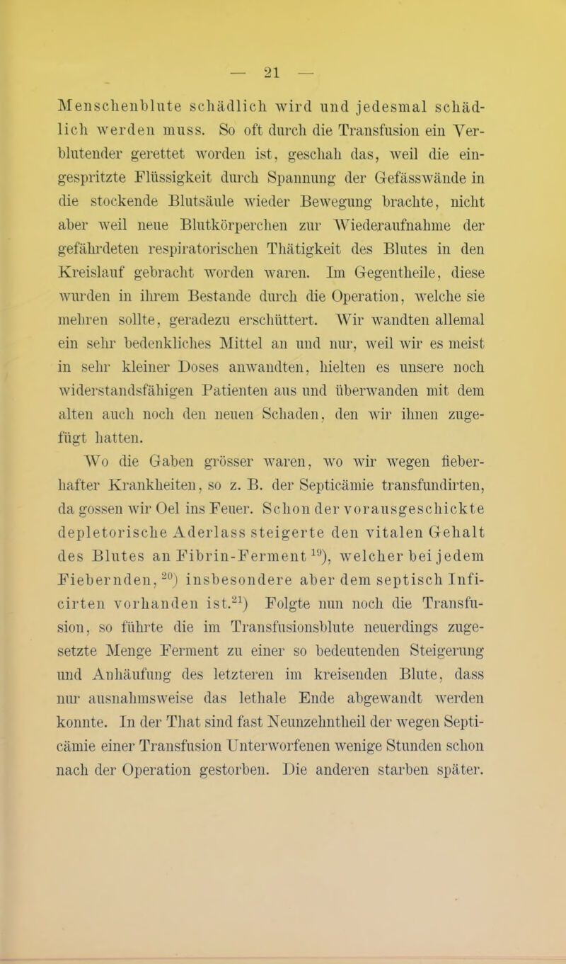 Menschenblute schädlich wird und jedesmal schäd- lich werden muss. So oft durch die Transfusion ein Ver- blutender gerettet worden ist, geschah das, weil die ein- gespritzte Flüssigkeit durch Spannung der Gefässwände in die stockende Blutsäule wieder Bewegung brachte, nicht aber weil neue Blutkörperchen zur Wiederaufnahme der gefährdeten respiratorischen Thätigkeit des Blutes in den Kreislauf gebracht worden waren. Im Gegentheile, diese wurden in ihrem Bestände durch die Operation, welche sie mehren sollte, geradezu erschüttert. Wir wandten allemal ein sehr bedenkliches Mittel an und nur, weil wir es meist in sehr kleiner Doses anwandten, hielten es unsere noch widerstandsfähigen Patienten ans und überwanden mit dem alten auch noch den neuen Schaden, den wir ihnen zuge- fügt hatten. Wo die Gaben grösser waren, wo wir wegen fieber- hafter Krankheiten, so z. B. der Septicämie transfundirten, da gossen wir Oel ins Feuer. S c h o n d e r v o r a u s g e s c h i c k t e depletorische Aderlass steigerte den vitalen Gehalt des Blutes an Fibrin-Ferment19), welcher bei jedem Fiebernden,20) insbesondere aber dem septisch Infi- cirten vorhanden ist.21) Folgte nun noch die Transfu- sion, so führte die im Transfusionsblute neuerdings zuge- setzte Menge Ferment zu einer so bedeutenden Steigerung und Anhäufung des letzteren im kreisenden Blute, dass nur ausnahmsweise das lethale Ende abgewandt werden konnte. In der Tliat sind fast Neunzehntheil der wegen Septi- cämie einer Transfusion Unterworfenen wenige Stunden schon nach der Operation gestorben. Die anderen starben später.