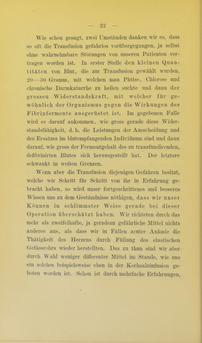 Wie schon gesagt, zwei Umständen danken wir es, dass so oft die Transfusion gefahrlos vorübergegangen, ja selbst ohne wahrnehmbare Störungen von unseren Patienten ver- tragen worden ist. In erster Stelle den kleinen Quan- titäten von Blut, die zur Transfusion gewählt wurden, 20 — 30 Gramm, mit welchen man Phtise, Chlorose und chronische Darmkatarrhe zu heilen suchte und dann der grossen Widerstandskraft, mit welcher für ge- wöhnlich der Organismus gegen die Wirkungen des Fibrinferments ausgerüstet ist. Im gegebenen Falle wird es darauf ankommen, wie gross gerade diese Wider- standsfähigkeit, d. h. die Leistungen der Ausscheidung und des Ersatzes im blutempfangenden Individuum sind und dann darauf, wie gross der Fermentgehalt des zu transfunehrenden, defibrinirten Blutes sich herausgestellt hat. Der letztere schwankt in weiten Grenzen. Wenn aber die Transfusion diejenigen Gefahren besitzt, welche wir Schritt für Schritt von ihr in Erfahrung ge- bracht haben, so wird unser fortgeschrittenes und besseres Wissen uns zu dem Geständnisse nöthigen, dass wir unser Können in schlimmster Weise gerade bei dieser Operation überschätzt haben. Wir richteten durch das mehr als zweifelhafte, ja geradezu gefährliche Mittel nichts anderes aus, als dass wir in Fällen acuter Anämie che Thätigkeit des Herzens durch Füllung des elastischen Gefässrohrs wieder herstellten. Das zu thun sind wir aber durch Wahl weniger differenter Mittel im Stande, wie uns ein solches beispielsweise eben in der Kochsalzinfusion ge- boten worden ist. Schon ist durch mehrfache Erfahrungen,