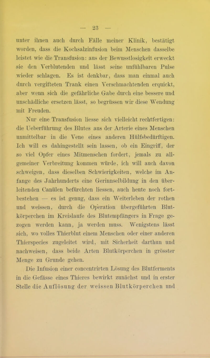 unter ihnen auch durch Fälle meiner Klinik, bestätigt worden, dass die Kochsalzinfusion beim Menschen dasselbe leistet wie die Transfusion: aus der Bewusstlosigkeit erweckt sie den Verblutenden und lässt seine unfühlbaren Pulse wieder schlagen. Es ist denkbar, dass man einmal auch durch vergifteten Trank einen Verschmachtenden erquickt, aber wenn sich die gefährliche Gabe durch eine bessere und unschädliche ersetzen lässt, so begriissen wir diese Wendung mit Freuden. Nur eine Transfusion Hesse sich vielleicht rechtfertigen: die Ueberführung des Blutes aus der Arterie eines Menschen unmittelbar in die Vene eines anderen Hülfsbedürftigen. Ich will es dahingestellt sein lassen, ob ein Eingriff, der so viel Opfer eines Mitmenschen fordert, jemals zu all- gemeiner Verbreitung kommen würde, ich will auch davon schweigen, dass dieselben Schwierigkeiten, welche im An- fänge des Jahrhunderts eine Gerinnselbildung in den über- leitenden Cantilen befürchten Hessen, auch heute noch fort- bestelien — es ist genug, dass ein Weiterleben der rothen und weissen, durch die Operation übergeführten Blut- körperchen im Kreisläufe des Blutempfängers in Frage ge- zogen werden kann, ja werden muss. Wenigstens lässt sich, wo volles Thierblut einem Menschen oder einer anderen Thierspecies zugeleitet wird, mit Sicherheit darthun und nach weisen, dass beide Arten Blutkörperchen in grösster Menge zu Grunde gehen. Die Infusion einer concentrirten Lösung des Blutferments in die Gefässe eines Thieres bewirkt zunächst und in erster Stelle die Auflösung der weissen Blutkörperchen und