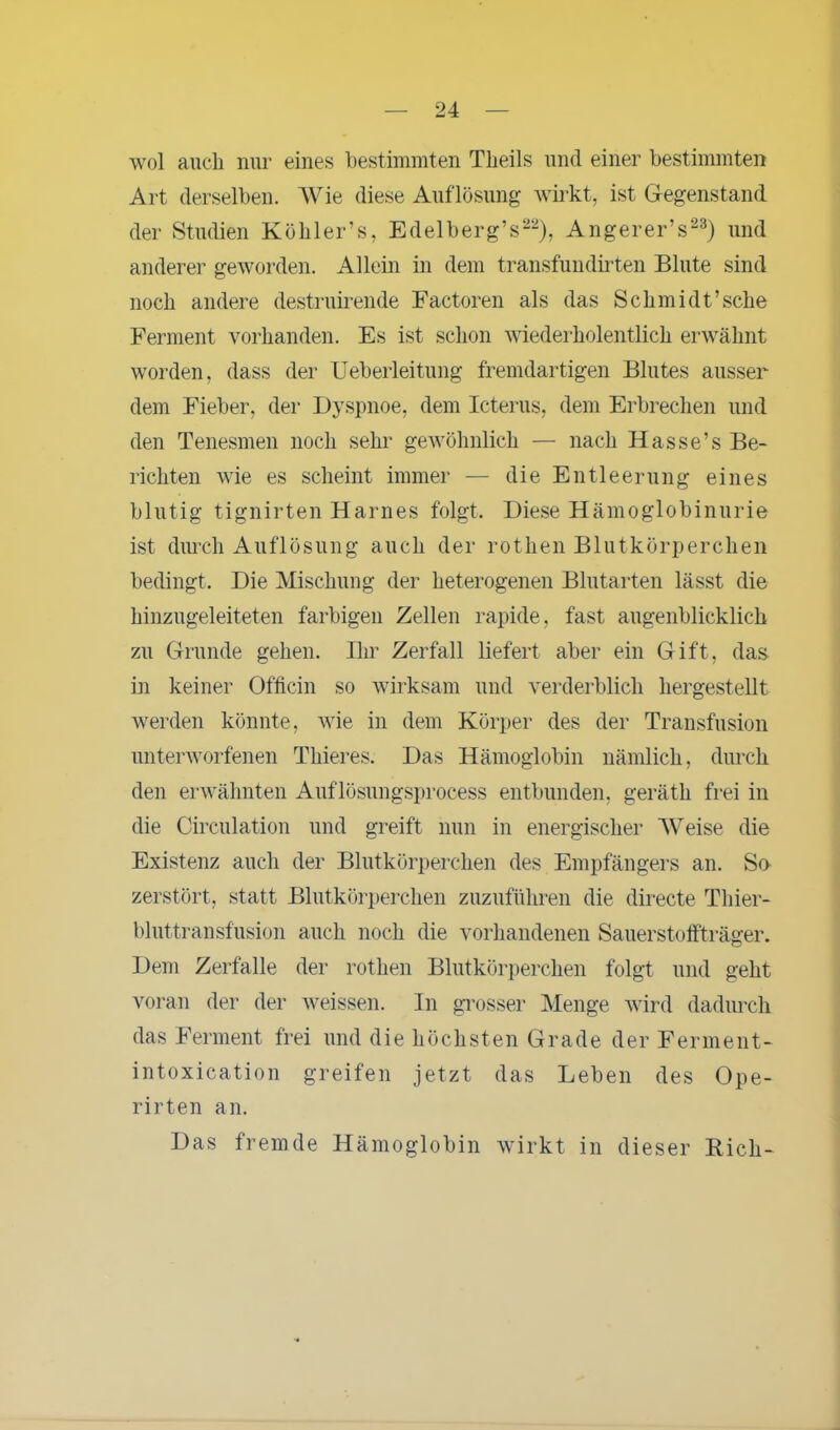 wol auch nur eines bestimmten Theils und einer bestimmten Art derselben. Wie diese Auflösung wirkt, ist Gegenstand der Studien Köbler’s, Edelberg’s22), Angerer’s23) und anderer geworden. Allein in dem transfundirten Blute sind noch andere destruirende Factoren als das Schmidt’sche Ferment vorhanden. Es ist schon wiederholentlich erwähnt worden, dass der Ueberleitung fremdartigen Blutes ausser dem Fieber, der Dyspnoe, dem Icterus, dem Erbrechen und den Tenesmen noch sehr gewöhnlich — nach Hasse’s Be- richten wie es scheint immer — die Entleerung eines blutig tignirten Harnes folgt. Diese Hämoglobinurie ist durch Auflösung auch der rothen Blutkörperchen bedingt. Die Mischung der heterogenen Blutarten lässt die hinzugeleiteten farbigen Zellen rapide, fast augenblicklich zu Grunde gehen. Ihr Zerfall liefert aber ein Gift, das in keiner Offlein so wirksam und verderblich hergestellt werden könnte, wie in dem Körper des der Transfusion unterworfenen Thieres. Das Hämoglobin nämlich, durch den erwähnten Auflösungsprocess entbunden, gerätli frei in die Circulation und greift nun in energischer Weise die Existenz auch der Blutkörperchen des Empfängers an. So zerstört, statt Blutkörperchen zuzuführen die directe Thier- bluttransfusion auch noch die vorhandenen Sauerstoffträger. Dem Zerfalle der rothen Blutkörperchen folgt und geht voran der der weissen. In grosser Menge wird dadurch das Ferment frei und die höchsten Grade der Ferment- intoxication greifen jetzt das Leben des Ope- rirten an. Das fremde Hämoglobin wirkt in dieser Bich-