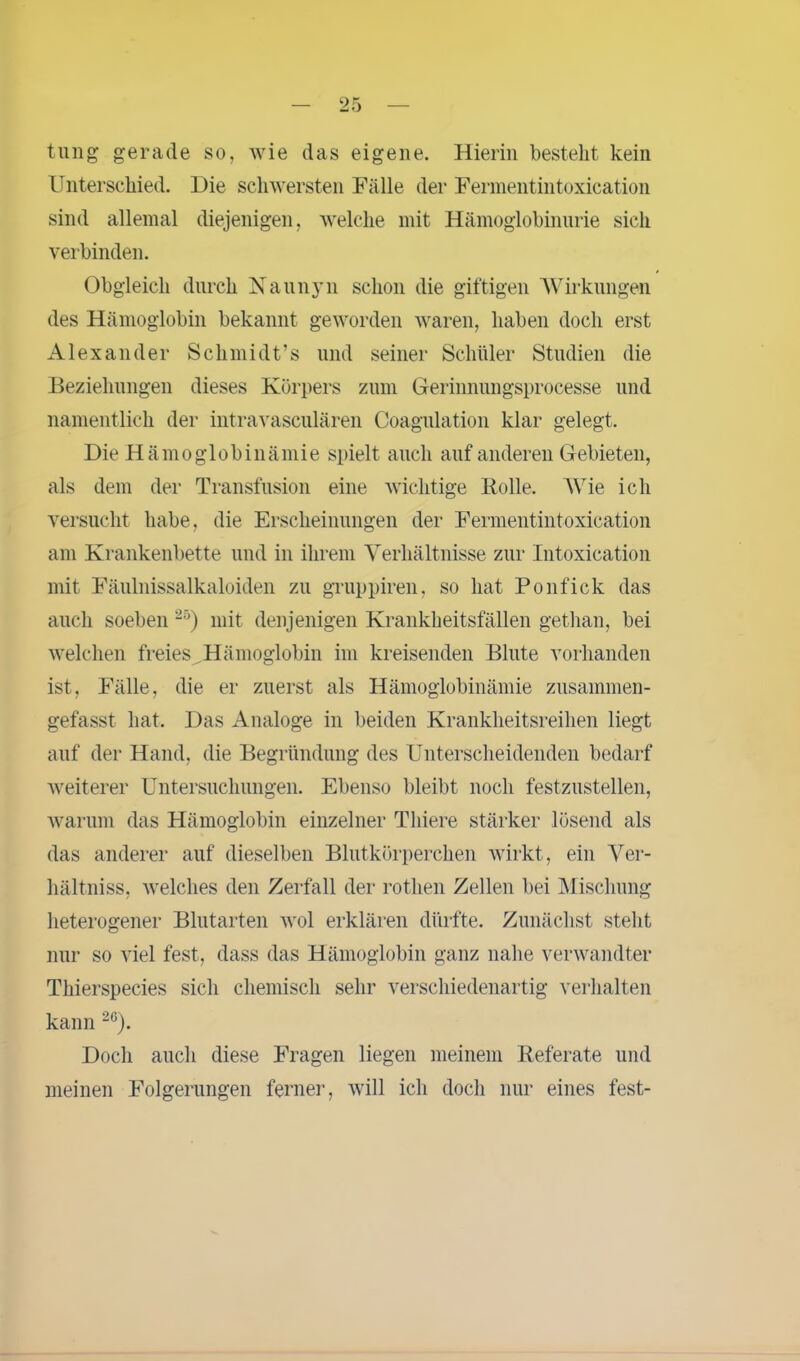 tung gerade so, wie das eigene. Hierin bestellt kein Unterschied. Die schwersten Fälle der Fermentintoxication sind allemal diejenigen, welche mit Hämoglobinurie sich verbinden. Obgleich durch Naunyn schon die giftigen Wirkungen des Hämoglobin bekannt geworden waren, haben doch erst Alexander Schmidt’s und seiner Schüler Studien die Beziehungen dieses Körpers zum Gerinnungsprocesse und namentlich der intravasculären Coagulation klar gelegt. Die Hämoglobinämie spielt auch auf anderen Gebieten, als dem der Transfusion eine wichtige Rolle. W7ie ich versucht habe, die Erscheinungen der Fermentintoxication am Krankenbette und in ihrem Verhältnisse zur Intoxication mit Fäulnissalkaloiden zu gruppiren, so hat Ponfick das auch soeben 25) mit denjenigen Krankheitsfällen gethan, bei welchen freies Hämoglobin im kreisenden Blute vorhanden ist, Fälle, die er zuerst als Hämoglobinämie zusammen- gefasst hat. Das Analoge in beiden Krankheitsreihen liegt auf der Hand, die Begründung des Unterscheidenden bedarf weiterer Untersuchungen. Ebenso bleibt noch festzustellen, warum das Hämoglobin einzelner Tliiere stärker lösend als das anderer auf dieselben Blutkörperchen wirkt, ein Ver- hältniss, welches den Zerfall der rothen Zellen bei Mischung heterogener Blutarten wol erklären dürfte. Zunächst steht nur so viel fest, dass das Hämoglobin ganz nahe verwandter Thierspecies sich chemisch sehr verschiedenartig verhalten kann 2C). Doch auch diese Fragen liegen meinem Referate und meinen Folgerungen ferner, will ich doch nur eines fest-