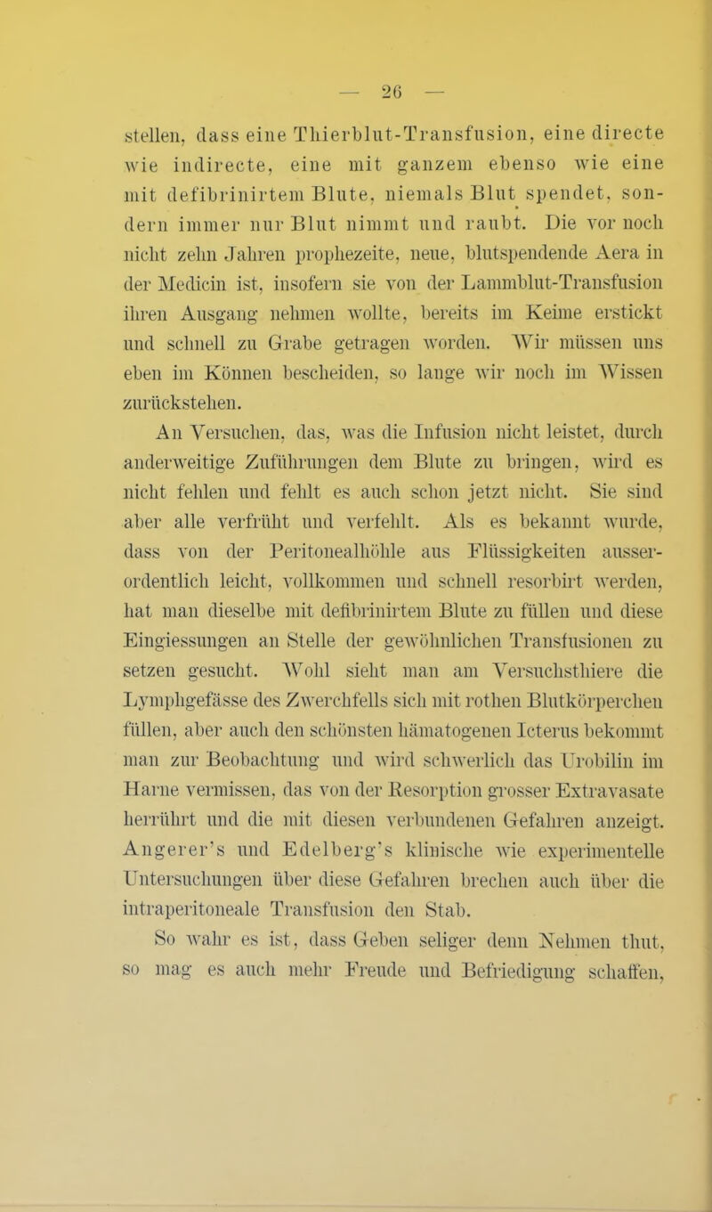 stellen, dass eine Thierblut-Transfusion, eine directe wie indireete, eine mit ganzem ebenso wie eine mit defibrinirtem Blute, niemals Blut spendet, son- dern immer nur Blut nimmt und raubt. Die vor noch nicht zehn Jahren prophezeite, neue, blutspendende Aera in der Medicin ist, insofern sie von der Lammblut-Transfusion ihren Ausgang nehmen wollte, bereits im Keime erstickt und schnell zu Grabe getragen worden. Wir müssen uns eben im Können bescheiden, so lange wir noch im Wissen zurückstehen. An Versuchen, das, was die Infusion nicht leistet, durch anderweitige Zuführungen dem Blute zu bringen, wird es nicht fehlen und fehlt es auch schon jetzt nicht. Sie sind aber alle verfrüht und verfehlt. Als es bekannt wurde, dass von der Peritonealhöhle aus Flüssigkeiten ausser- ordentlich leicht, vollkommen und schnell resorbirt werden, hat man dieselbe mit defibrinirtem Blute zu füllen und diese Eingiessungen an Stelle der gewöhnlichen Transfusionen zu setzen gesucht. Wohl sieht man am Versuchsthiere die Lymphgefässe des Zwerchfells sich mit rothen Blutkörperchen füllen, aber auch den schönsten hämatogenen Icterus bekommt man zur Beobachtung und wird schwerlich das Urobilin im Harne vermissen, das von der Resorption grosser Extravasate herrührt und die mit diesen verbundenen Gefahren anzeigt. Angerer’s und Edelberg's klinische wie experimentelle Untersuchungen über diese Gefahren brechen auch über die intraperitoneale Transfusion den Stab. So wahr es ist, dass Geben seliger denn Nehmen timt, so mag es auch mehr Freude und Befriedigung schaffen,