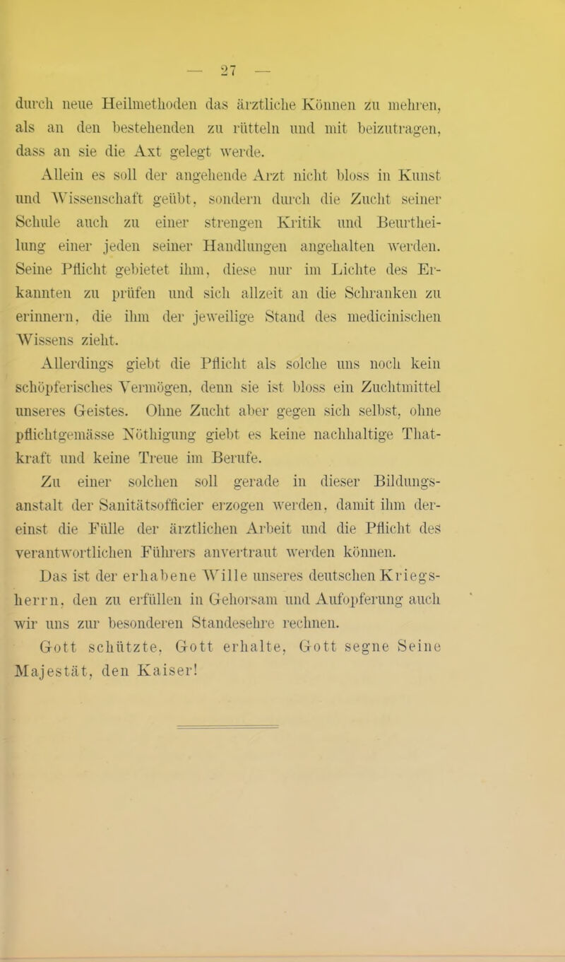 durch neue Heilmethoden das ärztliche Können zu mehren, als an den bestehenden zu rütteln und mit beizutragen, dass an sie die Axt gelegt werde. Allein es soll der angehende Arzt nicht bloss in Kunst und Wissenschaft geübt, sondern durch die Zucht seiner Schule auch zu einer strengen Kritik und Beurthei- lung einer jeden seiner Handlungen angehalten werden. Seine Pflicht gebietet ihm, diese nur im Lichte des Er- kannten zu prüfen und sich allzeit an die Schranken zu erinnern, die ihm der jeweilige Stand des medicinischen Wissens zieht. Allerdings giebt die Pflicht als solche uns noch kein schöpferisches Vermögen, denn sie ist bloss ein Zuchtmittel unseres Geistes. Ohne Zucht aber gegen sich selbst, ohne pflichtgemässe Nöthigung giebt es keine nachhaltige That- kraft und keine Treue im Berufe. Zu einer solchen soll gerade in dieser Bildungs- anstalt der Sanitätsofficier erzogen werden, damit ihm der- einst die Fülle der ärztlichen Arbeit und die Pflicht des verantwortlichen Führers anvertraut werden können. Das ist der erhabene Wille unseres deutschen Kriegs- herrn. den zu erfüllen in Gehorsam und Aufopferung auch wir uns zur besonderen Standesehre rechnen. Gott schützte, Gott erhalte, Gott segne Seine Majestät, den Kaiser!