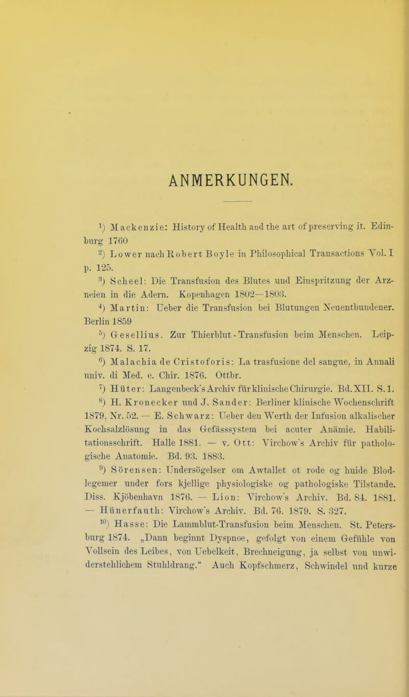 ANMERKUNGEN. x) Mackenzie: History of Health and the art of preserving it. Edin- burg 17G0 -) Lower nach Robert Boyle in Philosophical Transactions Yol. I p. 125. 3) Scheel: Die Transfusion des Blutes und Einspritzung der Arz- neien in die Adern. Kopenhagen 1802—1803. 4) Martin: TJeber die Transfusion bei Blutungen Neuentbundener. Berlin 1859 5) Gesellius. Zur Thierblut - Transfusion beim Menschen. Leip- zig 1871. S. 17. °) Malachia de Cristoforis: La trasfusione del saugue, in Annali univ. di Med. e. Cliir. 187G. Ottbr. 7) Hüter: Langenbeck’s Archiv für klinische Chirurgie. Bd.XII. S. 1. 8) H. Kronecker und J. Sander: Berliner klinische Wochenschrift 1879, Nr. 52. — E. Schwarz: Ueber den Werth der Infusion alkalischer Kochsalzlösung in das Gefässsystem bei acuter Anämie. Habili- tationsschrift. Halle 1881. — v. Ott: Yirchow's Archiv für patholo- gische Anatomie. Bd. 93. 1883. 9) Sörensen: Undersögelser om Awtallet ot rode og huide Blod- legemer under fors kjellige physiologiske og pathologiske Tilstande. Diss. Kjöbenhavn 1876. — Lion: Yirchow's Archiv. Bd. 84. 1881. — Hünerfauth: Virchow's Archiv. Bd. 7G. 1879. S. 327. 10) Hasse: Die Lammblut-Transfusion beim Menschen. St. Peters- burg 1874. „Dann beginnt Dyspnoe, gefolgt von einem Gefühle von Vollsein des Leibes, von Uebelkeit, Brechneigung, ja selbst von unwi- derstehlichem Stuhldrang.“ Auch Kopfschmerz, Schwindel und kurze