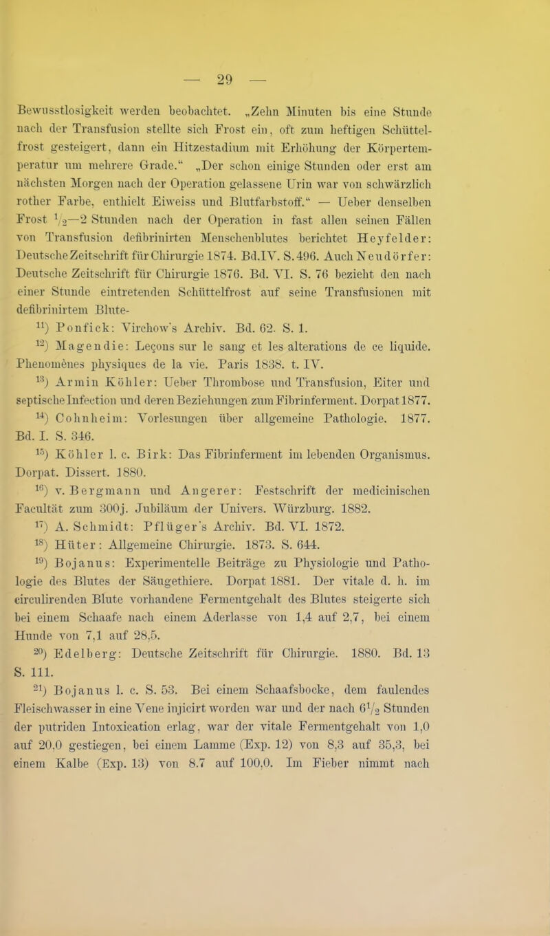 Bewusstlosigkeit werden beobachtet. „Zehn Minuten bis eine Stunde nach der Transfusion stellte sich Frost ein, oft zum heftigen Schüttel- frost gesteigert, dann ein Hitzestadium mit Erhöhung der Körpertem- peratur um mehrere Grade.“ „Der schon einige Stunden oder erst am nächsten Morgen nach der Operation gelassene Urin war von schwärzlich rother Farbe, enthielt Eiweiss und Blutfarbstoff.“ — Ueber denselben Frost ( o—2 Stunden nach der Operation in fast allen seinen Fällen von Transfusion defibrinirten Menschenblutes berichtet Hey fehler: Deutsche Zeitschrift für Chirurgie 1874. Bd.1V. S.496. Auch Neudörfer: Deutsche Zeitschrift für Chirurgie 1870. Bd. YI. S. 76 bezieht den nach einer Stunde eintretenden Schüttelfrost auf seine Transfusionen mit defibrinirtem Blute- n) Ponfick: Yirchow’s Archiv. Bd. 62. S. 1. 12) Magen die: Leqons sur le sang et les alterations de ce liquide. Phenomenes physiques de la vie. Paris 1838. t. IV. 13) Armin Köhler: Ueber Thrombose und Transfusion, Eiter und septische Infection und deren Beziehungen zum Fibrinferment. Dorpat 1877. 14) Cohn heim: Vorlesungen über allgemeine Pathologie. 1877. Bd. I. S. 346. 15) Köhler 1. c. Birk: Das Fibrinferment im lebenden Organismus. Dorpat. Dissert. 1880. 16) v. Bergmann und Anger er: Festschrift der medicinischen Facultät zum 300j. Jubiläum der Univers. Würzburg. 1882. 1T) A. Schmidt: Pflüger’s Archiv. Bd. VI. 1872. 18) Hüter : Allgemeine Chirurgie. 1873. S. 644. 19) Bojanus: Experimentelle Beiträge zu Physiologie und Patho- logie des Blutes der Säugethiere. Dorpat 1881. Der vitale d. h. im circulirenden Blute vorhandene Fermentgehalt des Blutes steigerte sich bei einem Schaafe nach einem Aderlässe von 1,4 auf 2,7, bei einem Hunde von 7.1 auf 28,5. 20) Edelberg: Deutsche Zeitschrift für Chirurgie. 1880. Bd. 13 S. 111. 21) Bojanus 1. c. S. 53. Bei einem Schaafsbocke, dem faulendes Fleischwasser in eine Vene injicirt worden war und der nach 6Y2 Stunden der putriden Intoxication erlag, war der vitale Fermentgehalt von 1,0 auf 20,0 gestiegen, bei einem Lamme (Exp. 12) von 8,3 auf 35,3, bei einem Kalbe (Exp. 13) von 8.7 auf 100,0. Im Fieber nimmt nach