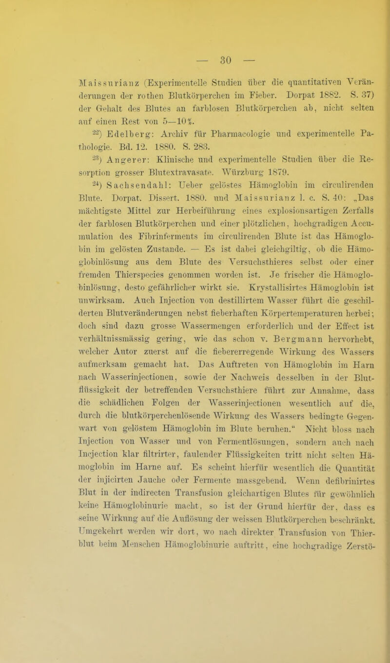 Maissurianz (Experimentelle Studien über die quantitativen Verän- derungen der rotlien Blutkörperchen im Fieber. Dorpat 1882. S. 37) der Gehalt des Blutes an farblosen Blutkörperchen ab, nicht selten auf einen Rest von 5—10 X. 22) Edelberg: Archiv für Pharmaeologie und experimentelle Pa- thologie. Bd. 12. 1880. S. 283. 2S) Angerer: Klinische und experimentelle Studien über die Re- sorption grosser Blutextravasate. Würzburg 1879. 24) Sachsendahl: Ueber gelöstes Hämoglobin im circulirenden Blute. Dorpat. Dissert. 1880. und Maissurianz 1. c. S. 40: „Das mächtigste Mittel zur Herbeiführung eines explosionsartigen Zerfalls der farblosen Blutkörperchen und einer plötzlichen, hochgradigen Accu- mulation des Fibrinferments im circulirenden Blute ist das Hämoglo- bin im gelösten Zustande. — Es ist dabei gleichgiltig, ob die Hämo- globinlösung aus dem Blute des Versuchsthieres selbst oder einer fremden Thierspecies genommen worden ist. Je frischer die Hämoglo- binlösung, desto gefährlicher wirkt sie. Krystallisirtes Hämoglobin ist unwirksam. Auch Injection von destillirtem Wasser führt die geschil- derten Blutveränderungen nebst fieberhaften Körpertemperaturen herbei; doch sind dazu grosse Wassermengen erforderlich und der Effect ist verhältnissmässig gering, wie das schon v. Bergmann hervorhebt, welcher Autor zuerst auf die fiebererregende Wirkung des Wassers aufmerksam gemacht hat. Das Auftreten von Hämoglobin im Harn nach Wasserinjectionen, sowie der Nachweis desselben in der Blut- flüssigkeit der betreffenden Versuchsthiere führt zur Annahme, dass die schädlichen Folgen der Wasserinjectionen wesentlich auf die, durch die blutkörperchenlösende Wirkung des Wassers bedingte Gegen- wart von gelöstem Hämoglobin im Blute beruhen.“ Nicht bloss nach Injection von Wasser und von Fermentlösungen, sondern auch nach Incjection klar filtrirter, faulender Flüssigkeiten tritt nicht selten Hä- moglobin im Harne auf. Es scheint hierfür wesentlich die Quantität der injicirten Jauche oder Fermente massgebend. Wenn delibrinirtes Blut in der indirecten Transfusion gleichartigen Blutes für gewöhnlich keine Hämoglobinurie macht, so ist der Grund hierfür der. dass es seine Wirkung auf die Auflösung der weissen Blutkörperchen beschränkt. Umgekehrt werden wir dort, wo nach direkter Transfusion von Thier- blut beim Menschen Hämoglobinurie auftritt. eine hochgradige Zerstö-