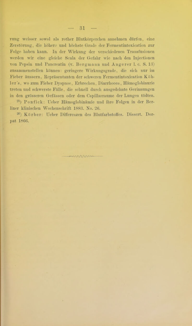 rnng weisser sowol als vorher Blutkörperchen annehmen dürfen, eine Zerstörung, die höhere und höchste Grade der Fermentintoxication zur Folge haben kann. In der Wirkung der verschiedenen Transfusionen werden wir eine gleiche Scala der Gefahr nie nach den Injectionen von Pepsin und Pancreatin (v. Bergmann und Angerer 1. c. S. 13) zusammenstellen können: geringere Wirkungsgrade, die sich nur im Fieber äussern, Repräsentanten der schweren Fennentintoxication Köh- ler's, wo zum Fieber Dyspnoe. Erbrechen, Diarrhoeen, Hämoglobinurie treten und schwerste Fälle. die schnell durch ausgedehnte Gerinnungen in den grösseren Gefässen oder dem Capillairaume der Lungen tödten. 25) Ponfick: Ueber Hämoglobinämie und ihre Folgen in der Ber- liner klinischen Wochenschrift 18S3. Ko. 2(5. 26) Körber: Ueber Differenzen des Blutfarbstoffes. Dissert. Dor- pat 1866.