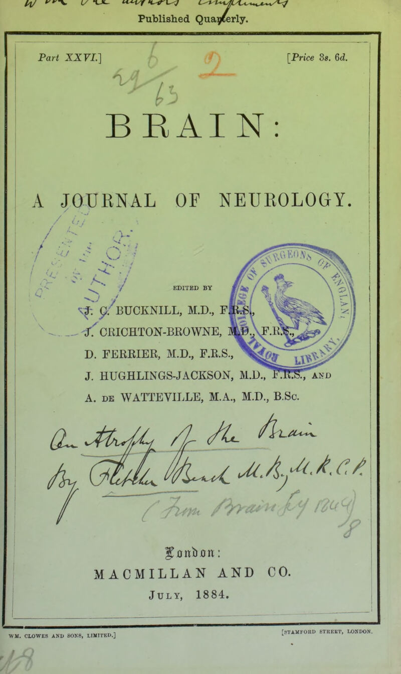 Published Qua^ferly. Pari ZZFP] ^'i i [Price 3«. 6<i. > BEAIN: A JOURNAL OF NEUROLOGY. / . / Gv' ■ / . ' >- / •■•' ■ 7 :<> S N.> ■ ' 'G C / EDITED BY .A \ BUCKNILL, M.D., F ^ /. CKICHTON-BEOWNE, D. FERKIER, M.D., F.R.S., J. HUGHLINGS-JACKSON, A. DE WATTEVILLE, M.A., M.D., B.Sc. Jonboit: MACMILLAN AND CO. July, 1884. WM, CLOWES AKD SOK8, LIMITED.] [STAMFORD STREET, LONDON