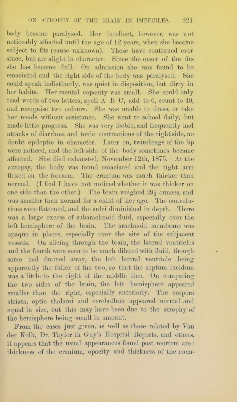 body became paralysed. Tier intellect, however, was not noticeably aftected until the age of 12 years, when she became subject to fits (cause unknown). These have continued ever since, but are slight in character. Since the onset of the fits she has become dull. On admission she was found to be emaciated and the right side of the body was paralysed. She could sj^eak indistinctly, was quiet in disposition, but dirty in her habits. Her mental capacity was small. She could only read words of two letters, spell A H C, add to 6, count to 40, and recognise two colours. She was unable to dress, or take her meals without assistance. She went to school daily, but made little progress. She was very feeble, and frequently had attacks of diarrhcea and tonic contractions of the right side, no doubt epileptic in character. Later on, twitchings of the lip were noticed, and the left side of the body sometimes became affected. She died exhausted, November 12th, 1875. At the autopsy, the body was found emaciated and the right arm flexed on the forearm. The cranium was much thicker than normal. (I find I have not noticed whether it was thicker on one side than the other.) The brain weighed 29;^ ounces, and was smaller than normal for a child of her age. The convolu- tions were flattened, and the sulci diminished in depth. There was a large excess of subarachnoid fluid, especially over the left hemisphere of the brain. The arachnoid membrane was opaque in places, especially over the site of the subjacent vessels. On slicing through the brain, the lateral ventricles and the fourth were seen to be much dilated with fluid, though some had drained away, the left lateral ventricle being apparently the fuller of the two, so that the septum lucidum was a little to the right of the middle line. On conqiaring the two sides of the brain, the left hemisphere appeared smaller than the right, especially anteriorly. The coiq)ora striata, optic thalami and cerebellum appeared noimal and equal in size, but this may have been due to the atrophy of the hemisphere being small in amount. From the cases just given, as well as those related by Van der Kolk, Dr. Taylor in Guy’s Hospital Keports, and others, it appears that the usual appearances found post mortem are : thickness of the cranium, opacity and thickness of the niein-