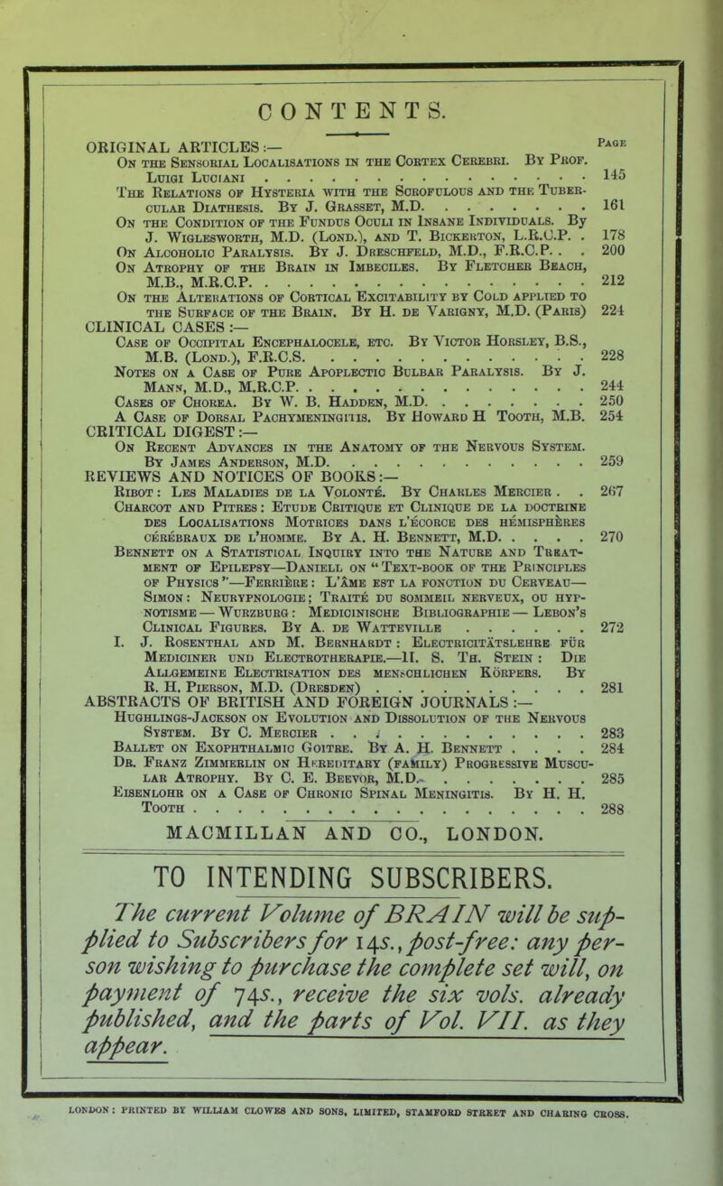 CONTENTS. ORIGINAL ARTICLES:— On the Sensorial Localisations in the Cortex Cerebri. By Prof. Luigi Luciani The Relations of Hysteria with the Scrofulous and the Tuber- cular Diathesis. By J. Grasset, M.D On the Condition of the Fundus Oculi in Insane Individuals. By J. WlQLESWORTH, M.D. (LoND.), AND T. BiCKEUTON, L.R.C.P. . On Alcoholic Paralysis. By J. Dreschfeld, M.D., F.R.C.P. . . On Atrophy of the Brain in Imbeciles. By Fletcher Beach, M.B., M.R.C.P On the Alterations of Cortical Excitability by Cold applied to THE Surface of the Brain, By H. de Varigny, M.D. (Paris) CLINICAL CASES Case of Occipital Encephalocele, etc. By Victor Horsley, B.S., M.B. (Lond.), F.R.C.S . Notes on a Case of Pure Apoplectic Bulbar Paralysis. By J. Man.n, M.D., M.R.C.P Cases of Chorea. By W. B. Hadden, M.D A Case of Dorsal Pachymeninghis. By Howard H Tooth, M.B. CRITICAL DIGEST On Recent Advances in the Anatomy of the Nervous System. By James Anderson, M.D REVIEWS AND NOTICES OF BOORS Ribot : Les Maladies de la Volonte. By Charles Mercier . Charcot and Pitres : Etude Critique et Clinique de la doctrine DEs Localisations Motrices dans l’ecorce des hemisphJibes CEREBRAUX DE l’hOMME. By A. H. BeNNETT, M.D Bennett on a Statistical Inquiry into the Natcre and Treat- ment OF Epilepsy—Daniell on “ Text-book of the Principles OF Physics ”—FerriJire : L’Ime est la fonction du Cerveau— Simon: Neurypnologie; Traite du sommeil herveux, ou hyp- NOTisME — Wurzburg: Medioinische Bibliographie—Lebon’s Clinical Figures. By A. de Wattevillb 1. J. Rosenthal and M, Bernhardt : Electricitatslehre fur Mediciner und Electrotherapie.—II. S. Th. Stein : Die Allgemeine Electrisation des mensohlichen Korpers. By R. H. Pierson, M.D. (Dresden) ABSTRACTS OF BRITISH AND FOREIGN JOURNALS Hughlings-Jackson on Evolution and Dissolution of the Nervous System. By C. Mercier . . ; Ballet on Exophthalmic Goitre. By A. H. Bennett .... Dr. Franz Zimmerlin on Hk.reoitaby (family) Progressive Muscu- lar Atrophy. By 0. E. Beevor, M.D.- Eisenlohr on a Case of Chronic Spinal Meningitis. By H. H. Tooth Page 145 161 178 200 212 224 228 244 250 254 259 2(57 270 272 281 283 284 285 288 MACMILLAN AND GO., LONDON. TO INTENDING SUBSCRIBERS. The current Volume of BRAIN will be sup- plied to Subscribers for 14.S., post-free: any per- son wishing to purchase the complete set will, on payment of 74V., receive the six vols. already published, and the parts of Vol. VIL as they appear. LOKUON : PBISTED BT WILLIAM CLOWES AND SONS, LIMITED, STAMFORD STREET AND CHARING CROSS.