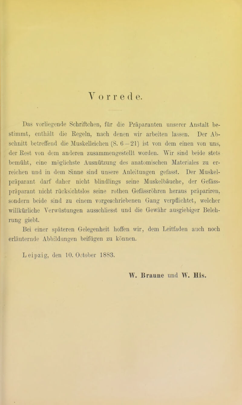 V o r r e d e. Das vorliegende Schriftchen, für die Präparanten unserer Anstalt be- stimmt, enthält die Regeln, nach denen wir arbeiten lassen. Der Ab- schnitt betreffend die Muskelleichen (S. G — 21) ist von dem einen von uns, der Rest von dem anderen zusammengestellt worden. Wir sind beide stets bemüht, eine möglichste Ausnützung des anatomischen Materiales zu er- reichen und in dem Sinne sind unsere Anleitungen gefasst. Der Muskel- präparant darf daher nicht blindlings seine Muskelbäuche, der Gefäss- präparant nicht rücksichtslos seine rothen Gefässröhren heraus präpariren, sondern beide sind zu einem vorgeschriebenen Gang verpflichtet, welcher willkürliche Verwüstungen ausschliesst und die Gewähr ausgiebiger Beleh- rung giebt. Bei einer späteren Gelegenheit hoffen wir, dem Leitfaden auch noch erläuternde Abbildungen beifügen zu können. Leipzig, den 10. October 1883. W. Braune und \V. His.