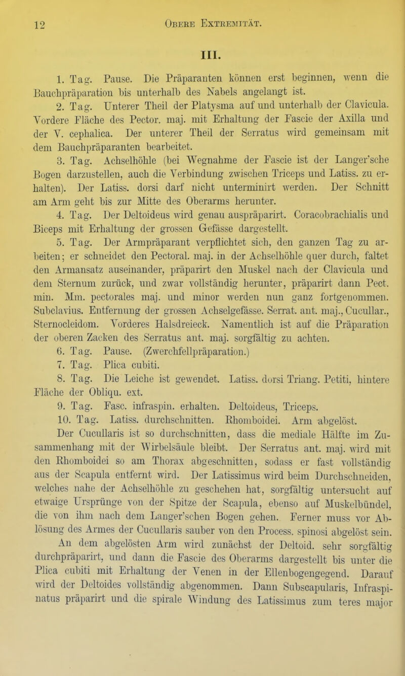 III. 1. Tag. Pause. Die Präparanten können erst beginnen, wenn die Bauchpräparation bis unterhalb des Nabels angelangt ist. 2. Tag. Unterer Theil der Platysma auf und unterhalb der Clavicula. Vordere Fläche des Pector. maj. mit Erhaltung der Fascie der Axilla und der V. cephalica. Der unterer Theil der Serratus wird gemeinsam mit dem Bauchpräparanten bearbeitet. 3. Tag. Achselhöhle (bei Wegnahme der Fascie ist der Langer’sche Bogen darzustellen, auch die Verbindung zwischen Triceps und Latiss. zu er- halten). Der Latiss. dorsi darf nicht unterminirt werden. Der Schnitt am Arm geht bis zur Mitte des Oberarms herunter. 4. Tag. Der Deltoideus wird genau auspräparirt. Coracobrachialis und Biceps mit Erhaltung der grossen Gefässe dargestellt. 5. Tag. Der Armpräparant verpflichtet sich, den ganzen Tag zu ar- beiten ; er schneidet den Pectoral. maj. in der Achselhöhle quer durch, faltet den Armansatz auseinander, präparirt den Muskel nach der Clavicula und dem Sternum zurück, und zwar vollständig herunter, präparirt dann Pect, min. Mm. pectorales maj. und minor werden nun ganz fortgenommen. Subclavius. Entfernung der grossen Achselgefässe. Serrat. ant. maj., Cucullar., Sternocleidom. Vorderes Halsdreieck. Namentlich ist auf die Präparation der oberen Zacken des Serratus ant. maj. sorgfältig zu achten. 6. Tag. Pause. (Zwerchfellpräparation.) 7. Tag. Plica cubiti. 8. Tag. Die Leiche ist gewendet. Latiss. dorsi Triang. Petiti, hintere Fläche der Obliqu. ext. 9. Tag. Fase, infraspin. erhalten. Deltoideus, Triceps. 10. Tag. Latiss. durchschnitten. Bhomboidei. Arm abgelöst. Der Cucullaris ist so durchschnitten, dass die mediale Hälfte im Zu- sammenhang mit der Wirbelsäule bleibt. Der Serratus ant. maj. wird mit den Bhomboidei so am Thorax abgeschnitten, sodass er fast vollständig aus der Scapula entfernt wird. Der Latissimus wird beim Durchschneiden, welches nahe der Achselhöhle zu geschehen hat, sorgfältig untersucht auf etwaige Ursprünge von der Spitze der Scapula, ebenso auf Muskelbündel, die von ihm nach dem Langer’schen Bogen gehen. Ferner muss vor Ab- lösung des Armes der Cucullaris sauber von den Process. spinosi abgelöst sein. An dem abgelösten Arm wird zunächst der Deltoid. sehr sorgfältig durchpräparirt, und dann die Fascie des Oberarms dargestellt bis unter die Plica cubiti mit Erhaltung der Venen in der Ellenbogengegend. Darauf wird der Deltoides vollständig abgenommen. Dann Subscapularis, Iufraspi- natus präparirt und die spirale Windung des Latissimus zum teres major