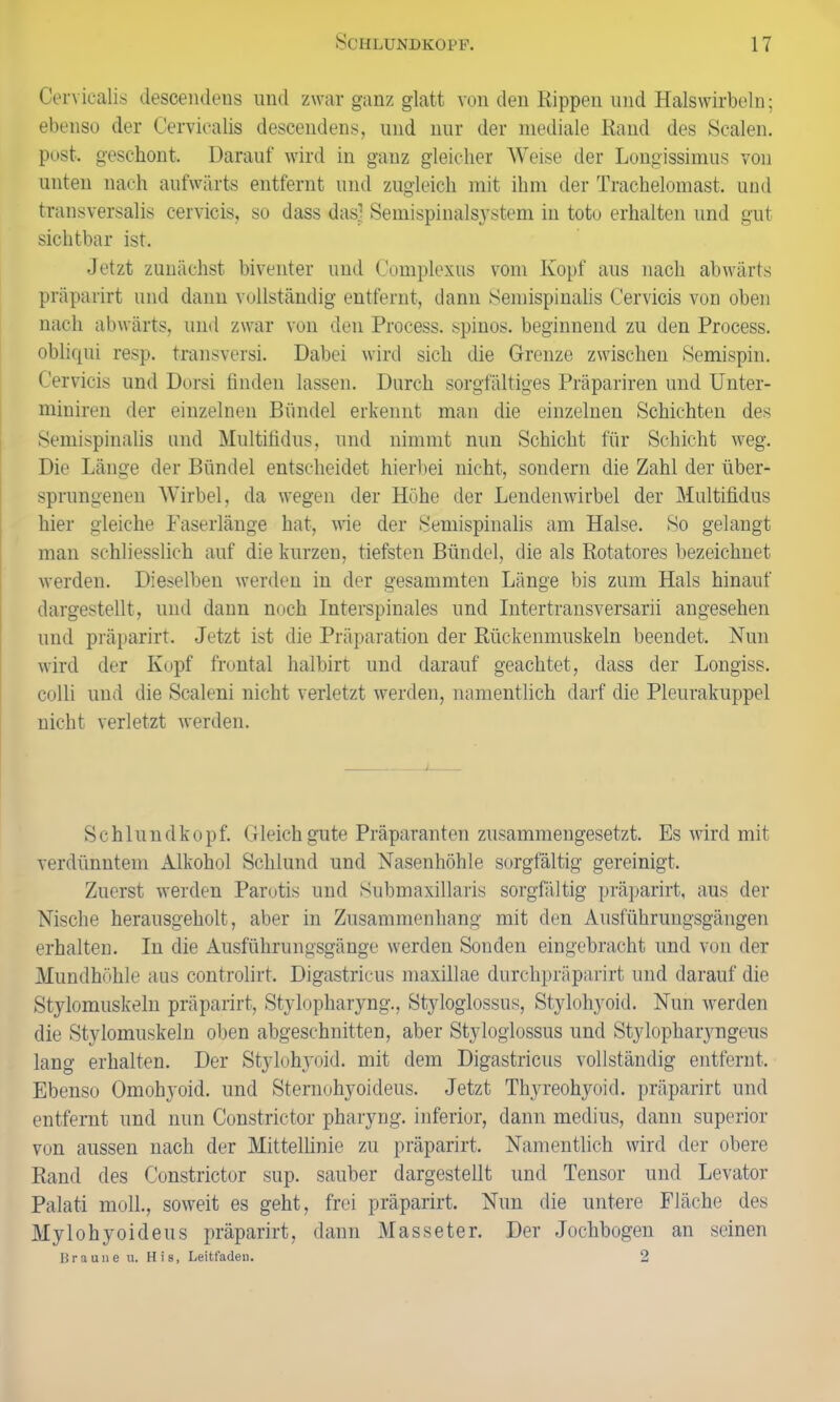 Cervicalis descendens und zwar ganz glatt von den Rippen und Halswirbeln; ebenso der Cervicalis descendens, und nur der mediale Rand des Scalen, post, geschont. Darauf wird in ganz gleicher Weise der Longissimus von unten nach aufwärts entfernt und zugleich mit ihm der Trachelomast. und transversalis cervicis, so dass das; Semispinalsystem in toto erhalten und gut sichtbar ist. Jetzt zunächst biventer und Complexus vom Kopf aus nach abwärts präparirt und dann vollständig entfernt, dann Semispinalis Cervicis von oben nach abwärts, und zwar von den Process. spinös, beginnend zu den Process. obliqui resp. transversi. Dabei wird sich die Grenze zwischen Semispin. Cervicis und Dorsi finden lassen. Durch sorgfältiges Präpariren und Unter- miniren der einzelnen Bündel erkennt man die einzelnen Schichten des Semispinalis und Multifidus, und nimmt nun Schicht für Schicht weg. Die Länge der Bündel entscheidet hierbei nicht, sondern die Zahl der über- sprungenen Wirbel, da wegen der Höhe der Lendenwirbel der Multifidus hier gleiche Faserlänge hat, wie der Semispinalis am Halse. So gelangt man schliesslich auf die kurzen, tiefsten Bündel, die als Rotatores bezeichnet werden. Dieselben werden in der gesammten Länge bis zum Hals hinauf dargestellt, und dann noch Interspinales und Intertransversarii angesehen und präparirt. Jetzt ist die Präparation der Rückenmuskeln beendet. Nun wird der Kopf frontal halbirt und darauf geachtet, dass der Longiss. colli und die Scaleni nicht verletzt werden, namentlich darf die Pleurakuppel nicht verletzt werden. Schlundkopf. Gleich gute Präparanten zusammengesetzt. Es wird mit verdünntem Alkohol Schlund und Nasenhöhle sorgfältig gereinigt. Zuerst werden Parotis und Submaxillaris sorgfältig präparirt, aus der Nische herausgeholt, aber in Zusammenhang mit den Ausführungsgängen erhalten. In die Ausführungsgänge werden Sonden eingebracht und von der Mundhöhle aus controlirt. Digastricus maxillae durchpräparirt und darauf die Stylomuskeln präparirt, Stylopharyng., Styloglossus, Stylohyoid. Nun werden die Stylomuskeln oben abgeschnitten, aber Styloglossus und Stylopharyngeus lang erhalten. Der Stylohyoid. mit dem Digastricus vollständig entfernt. Ebenso Omohyoid. und Sternohyoideus. Jetzt Thyreohyoid. präparirt und entfernt und nun Constrictor pharyng. inferior, dann medius, dann superior von aussen nach der Mittellinie zu präparirt. Namentlich wird der obere Rand des Constrictor sup. sauber dargestellt und Tensor und Levator Palati moll., soweit es geht, frei präparirt. Nun die untere Fläche des Mylohyoideus präparirt, dann Masseter. Der Jochbogen an seinen Braune u. His, Leitfaden. 2