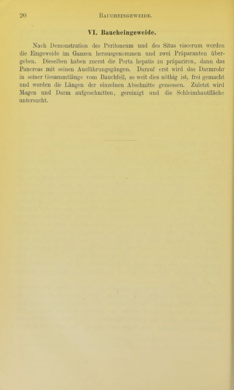 VI. Baucheingeweide. Nach Demonstration des Peritoneum und des Situs viscerum werden die Eingeweide im Ganzen herausgenommen und zwei Präparanten über- geben. Dieselben haben zuerst die Porta hepatis zu präpariren, dann das Pancreas mit seinen Auslührungsgängen. Darauf erst wird das Darmrohr in seiner Gesammtlänge vom Bauchfell, so weit dies nöthig ist, frei gemacht und werden die Längen der einzelnen Altschnitte gemessen. Zuletzt wird Magen und Darm aufgeschnitten, gereinigt und die Schleimhautfläche untersucht.