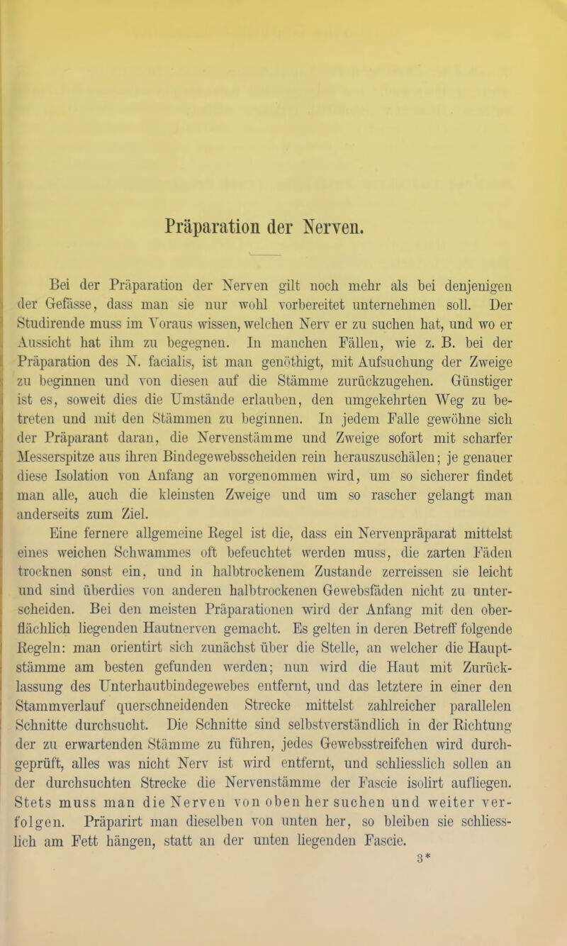 Präparation der Nerven. Bei der Präparation der Nerven gilt noch mehr als bei denjenigen der Gebisse, dass man sie nur wohl vorbereitet unternehmen soll. Der Studirende muss im Voraus wissen, welchen Nerv er zu suchen hat, und wo er Aussicht hat ihm zu begegnen. In manchen Fällen, wie z. B. bei der Präparation des N. facialis, ist man genöthigt, mit Aufsuchung der Zweige zu beginnen und von diesen auf die Stämme zurückzugehen. Günstiger ist es, soweit dies die Umstände erlauben, den umgekehrten Weg zu be- treten und mit den Stämmen zu beginnen. In jedem Falle gewöhne sich der Präparant daran, die Nervenstämme und Zweige sofort mit scharfer Messerspitze aus ihren Bindege websscheiden rein herauszuschälen; je genauer diese Isolation von Anfang an vorgenommen wird, um so sicherer findet man alle, auch die kleinsten Zweige und um so rascher gelangt man anderseits zum Ziel. Eine fernere allgemeine Kegel ist die, dass ein Nervenpräparat mittelst eines weichen Schwammes oft befeuchtet werden muss, die zarten Fäden trocknen sonst ein, und in halbtrockenem Zustande zerreissen sie leicht und sind überdies von anderen halbtrockenen Gewebsfäden nicht zu unter- scheiden. Bei den meisten Präparationen wird der Anfang mit den ober- flächlich liegenden Hautnerven gemacht. Es gelten in deren Betreff folgende Kegeln: man orientirt sich zunächst über die Stelle, an welcher die Haupt- stämme am besten gefunden werden; nun wird die Haut mit Zurück- lassung des Unterhautbindegewebes entfernt, und das letztere in einer den Stammverlauf querschneidenden Strecke mittelst zahlreicher parallelen Schnitte durchsucht. Die Schnitte sind selbstverständlich in der Richtung der zu erwartenden Stämme zu führen, jedes Gewebsstreifchen wird durch- geprüft, alles was nicht Nerv ist wird entfernt, und schliesslich sollen an der durchsuchten Strecke die Nervenstämme der Fascie isolirt aufliegen. Stets muss man die Nerven von oben her suchen und weiter ver- folgen. Präparirt man dieselben von unten her, so bleiben sie schliess- lich am Fett hängen, statt an der unten liegenden Fascie. 3*