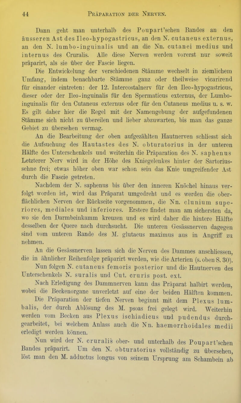 Dann geht man unterhalb des Poupart’schen Bandes an den äusseren Ast des Ileo-hypogastricus, an den N. eutaneus externus, an den N. lumbo-inguinalis und an die Nn. cutanei medius und internus des Cruralis. Alle diese Nerven werden vorerst nur soweit präparirt, als sie über der Fascie liegen. Die Entwickelung der verschiedenen Stämme wechselt in ziemlichem Umfang, indem benachbarte Stämme ganz oder theilweise vicarirend für einander eintreten: der 12. Intercostalnerv für den Ueo - hypogastricus, dieser oder der Ileo-inguinalis für den Spermaticus externus, der Lumbo- inguinalis für den Cutaneus externus oder für den Cutaneus medius u. s. w. Es gilt daher hier die Regel mit der Namengebung der aufgefundenen Stämme sich nicht zu übereilen und lieber abzuwarten, bis man das ganze Gebiet zu übersehen vermag. An die Bearbeitung der oben aufgezählten Hautnerven schliesst sich die Aufsuchung des Hautastes des N. obturatorius in der unteren Hälfte des Unterschenkels und weiterhin die Präparation des N. saphenus Letzterer Nerv wird in der Höhe des Kniegelenkes hinter der Sartorius- sehne frei; etwas höher oben war schon sein das Knie umgreifender Ast durch die Fascie getreten. Nachdem der N. saphenus bis über den inneren Knöchel hinaus ver- folgt worden ist, wird das Präparat umgedreht und es werden die ober- flächlichen Nerven der Rückseite vorgenommen, die Nn. clunium Supe- rior es, mediales und inferiores. Erstere findet man am sichersten da, wo sie den Darmbeinkamm kreuzen und es wird daher die hintere Hälfte desselben der Quere nach durchsucht. Die unteren Gesässnerven dagegen sind vom unteren Rande des M. glutaeus maximus aus in Angriff zu nehmen. An die Gesässnerven lassen sich die Nerven des Dammes anschliesseu, die in ähnlicher Reihenfolge präparirt werden, wie die Arterien (s. oben S. 30). Nun folgen N. cutaneus femoris posterior und die Hautnerven des Unterschenkels N. suralis und Cut. cruris post. ext. Nach Erledigung des Dammnerven kann das Präparat halbirt werden, wobei die Beckenorgane unverletzt auf eine der beiden Hälften kommen. Die Präparation der tiefen Nerven beginnt mit dem Plexus lum- balis, der durch Ablösung des M. psoas frei gelegt wird. Weiterhin werden vom Becken aus Plexus ischiadicus und pudendus durch- gearbeitet, bei welchem Anlass auch die Nn. haemorrhoidales medii erledigt werden können. Nun wird der N. cruralis ober- und unterhalb des Poupart’schen Bandes präparirt. Um den N. obturatorius vollständig zu übersehen, löst man den M. adductus longus von seinem Ursprung am Schambein ab