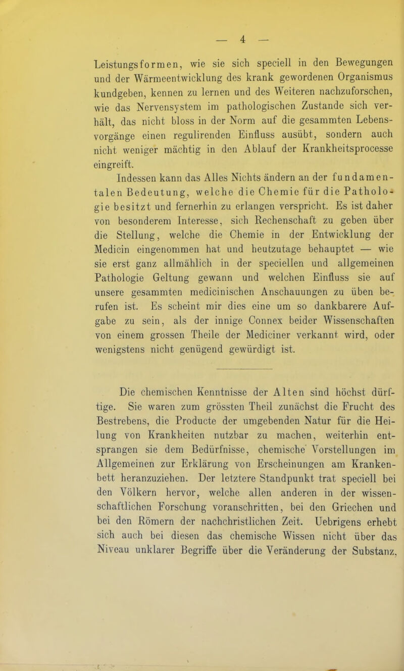 Leistungsformen, wie sie sich speciell in den Bewegungen und der Wärmeentwicklung des krank gewordenen Organismus kundgeben, kennen zu lernen und des Weiteren nachzuforschen, wie das Nervensystem im pathologischen Zustande sich ver- hält, das nicht bloss in der Norm auf die gesammten Lebens- vorgänge einen regulirenden Einfluss ausübt, sondern auch nicht weniger mächtig in den Ablauf der Krankheitsprocesse eingreift. Indessen kann das Alles Nichts ändern an der fundamen- talen Bedeutung, welche die Chemie für die Patholo- gie besitzt und fernerhin zu erlangen verspricht. Es ist daher von besonderem Interesse, sich Rechenschaft zu geben über die Stellung, welche die Chemie in der Entwicklung der Medicin eingenommen hat und heutzutage behauptet — wie sie erst ganz allmählich in der speciellen und allgemeinen Pathologie Geltung gewann und welchen Einfluss sie auf unsere gesammten medicinischen Anschauungen zu üben be- rufen ist. Es scheint mir dies eine um so dankbarere Auf- gabe zu sein, als der innige Connex beider Wissenschaften von einem grossen Theile der Mediciner verkannt wird, oder wenigstens nicht genügend gewürdigt ist. Die chemischen Kenntnisse der Alten sind höchst dürf- tige. Sie waren zum grössten Theil zunächst die Frucht des Bestrebens, die Producte der umgebenden Natur für die Hei- lung von Krankheiten nutzbar zu machen, weiterhin ent- sprangen sie dem Bedürfnisse, chemische Vorstellungen im Allgemeinen zur Erklärung von Erscheinungen am Kranken- bett heranzuziehen. Der letztere Standpunkt trat speciell bei den Völkern hervor, welche allen anderen in der wissen- schaftlichen Forschung voranschritten, bei den Griechen und bei den Römern der nachchristlichen Zeit. Uebrigens erhebt sich auch bei diesen das chemische Wissen nicht über das Niveau unklarer Begriffe über die Veränderung der Substanz,