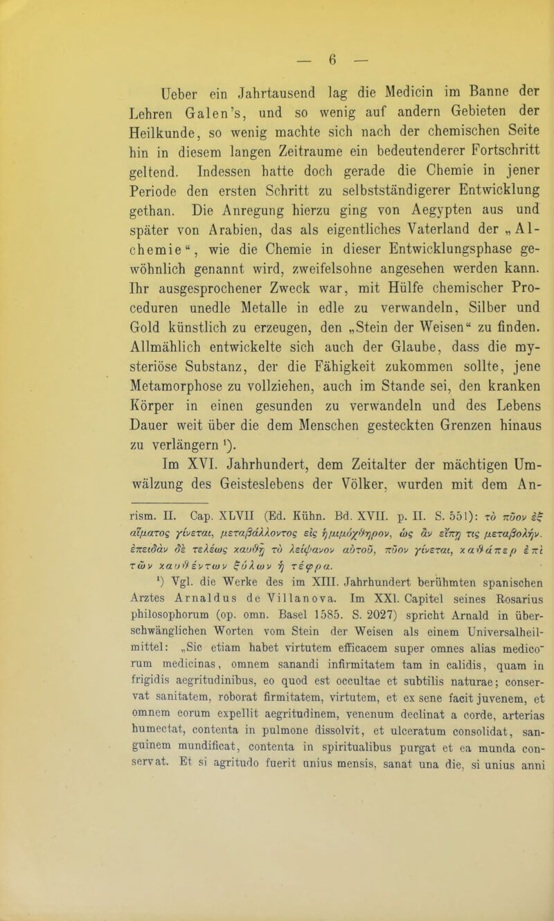 Ueber ein Jahrtausend lag die Medicin im Banne der Lehren Galen’s, und so wenig auf andern Gebieten der Heilkunde, so wenig machte sich nach der chemischen Seite hin in diesem langen Zeiträume ein bedeutenderer Fortschritt geltend. Indessen hatte doch gerade die Chemie in jener Periode den ersten Schritt zu selbstständigerer Entwicklung gethan. Die Anregung hierzu ging von Aegypten aus und später von Arabien, das als eigentliches Vaterland der „Al- chemie“, wie die Chemie in dieser Entwicklungsphase ge- wöhnlich genannt wird, zweifelsohne angesehen werden kann. Ihr ausgesprochener Zweck war, mit Hülfe chemischer Pro- ceduren unedle Metalle in edle zu verwandeln, Silber und Gold künstlich zu erzeugen, den „Stein der Weisen“ zu finden. Allmählich entwickelte sich auch der Glaube, dass die my- steriöse Substanz, der die Fähigkeit zukommen sollte, jene Metamorphose zu vollziehen, auch im Stande sei, den kranken Körper in einen gesunden zu verwandeln und des Lebens Dauer weit über die dem Menschen gesteckten Grenzen hinaus zu verlängern ‘). Im XVI. Jahrhundert, dem Zeitalter der mächtigen Um- wälzung des Geisteslebens der Völker, wurden mit dem An- rism. II. Cap. XLYII (Ed. Kühn. Bd. XVII. p. II. S. 551): t& nüov iß aepazog ybezat, pezaßdkkovzog eig }jp.tp.6yftrjpox, die av sl'nrj zeg pezaßoÄrjv. ineedäv de zeteiog xauftrj zu Xeiepaxov auzoü, nüov ytvezai, xa.ftd.nep ine zwv xauft evzeuv ßu). wx zieppu. l) Vgl. die Werke des im XIII. Jahrhundert berühmten spanischen Arztes Arnaldus deVillanova. Im XXI. Capitel seines Rosarius phiiosophorum (op. omn. Basel 1585. S. 2027) spricht Arnald in über- schwänglichen Worten vom Stein der Weisen als einem Universalheil- mittel: „Sic etiam habet virtutem efficacem super omnes alias medico' rum medicinas, omnem sanandi infirmitatem tarn in calidis, quam in frigidis aegritudinibus, eo quod est occultae et subtilis naturae; conser- vat sanitatem, roborat firmitatem, virtutem, et ex sene facit juvenem, et omnem eorum expellit aegritudinem, venenum declinat a corde, arterias humectat, contenta in pulmone dissolvit, et ulccratum consolidat, san- guinem mundificat, contenta in spiritualibus purgat et ca munda con- servat. Et si agritudo fuerit unius mensis, sanat una die, si unius anni
