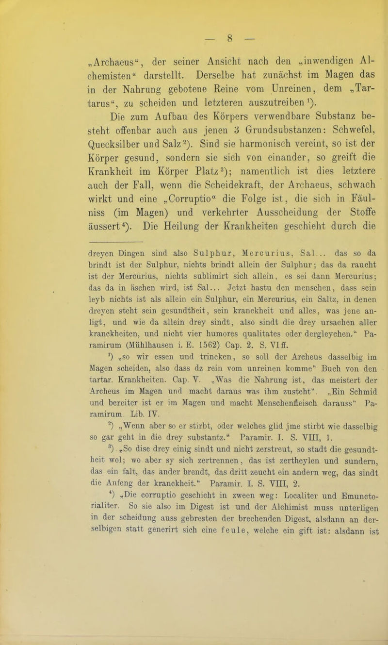 „Archaeus“, der seiner Ansicht nach den „inwendigen Al- chemisten“ darstellt. Derselbe hat zunächst im Magen das in der Nahrung gebotene Reine vom Unreinen, dem „Tar- tarus“, zu scheiden und letzteren auszutreiben '). Die zum Aufbau des Körpers verwendbare Substanz be- steht offenbar auch aus jenen o Grundsubstanzen: Schwefel, Quecksilber und Salz* 2). Sind sie harmonisch vereint, so ist der Körper gesund, sondern sie sich von einander, so greift die Krankheit im Körper Platz3); namentlich ist dies letztere auch der Fall, wenn die Scheidekraft, der Archaeus, schwach wirkt und eine „Corruptio“ die Folge ist, die sich in Fäul- niss (im Magen) und verkehrter Ausscheidung der Stoffe äussert4). Die Heilung der Krankheiten geschieht durch die dreyen Dingen sind also Sulphur, Mercurius, Sal... das so da brindt ist der Sulphur, nichts brindt allein der Sulphur; das da raucht ist der Mercurius, nichts sublirairt sich allein, es sei dann Mercurius; das da in äschen wird, ist Sal... Jetzt hastu den menschen, dass sein leyb nichts ist als allein ein Sulphur, ein Mercurius, ein Saltz, in denen dreyen steht sein gesundtheit, sein kranckheit und alles, was jene an- ligt, und wie da allein drey sindt, also sindt die drey Ursachen aller kranckheiten, und nicht vier humores qualitates oder dergleychen.“ Pa- ramirum (Mühlhausen i. E. 1562) Cap. 2. S. VI ff. ') „so wir essen und trincken, so soll der Archeus dasselbig im Magen scheiden, also dass dz rein vom unreinen komme“ Buch von den tartar. Krankheiten. Cap. V. „Was die Nahrung ist, das meistert der Archeus im Magen und macht daraus was ihm zusteht“. „Ein Schmid und bereiter ist er im Magen und macht Menschenfleisch darauss“ Pa- ramirum Lib. IV. 2) „Wenn aber so er stirbt, oder welches glid jme stirbt wie dasselbig so gar geht in die drey substantz.“ Paramir. I. S. VIII, 1. 3) „So dise drey einig sindt und nicht zerstreut, so stadt die gesundt- heit wol; wo aber sy sich zertrennen, das ist zertheylen und sundern, das ein falt, das ander brendt, das dritt zeucht ein andern weg, das sindt die Anfeng der kranckheit.“ Paramir. I. S. VIII, 2. *) „Die corruptio geschieht in zween weg: Localiter und Emuncto- rialiter. So sie also im Digest ist und der Alchimist muss unterligen in der Scheidung auss gebresten der brechenden Digest, alsdann an der- selbigen statt generirt sich eine feule, welche ein gift ist: alsdann ist