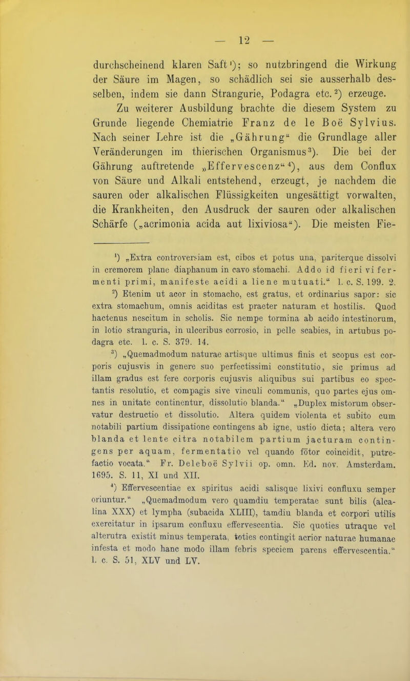 durchscheinend klaren Saft'); so nutzbringend die Wirkung der Säure im Magen, so schädlich sei sie ausserhalb des- selben, indem sie dann Strangurie, Podagra etc.* 2) erzeuge. Zu weiterer Ausbildung brachte die diesem System zu Grunde liegende Chemiatrie Franz de le Boe Sylvius. Nach seiner Lehre ist die „Gährung“ die Grundlage aller Veränderungen im thierischen Organismus3). Die bei der Gährung auftretende „Effervescenz“ 4), aus dem Conflux von Säure und Alkali entstehend, erzeugt, je nachdem die sauren oder alkalischen Flüssigkeiten ungesättigt vorwalten, die Krankheiten, den Ausdruck der sauren oder alkalischen Schärfe („acrimonia acida aut lixiviosa“). Die meisten Fie- *) „Extra controversiam est, cibos et potus ura, pariterque dissolvi in cremorem plane diaphanum in cavo stomachi. Addo id fierivifer- menti primi, manifeste acidi a liene mutuati.“ 1. c. S. 199. 2. 2) Etenim ut acor in stomacho, est gratus, et Ordinarius sapor: sic extra stomachum, omnis aciditas est praeter naturam et hostilis. Quod hactenus nescitum in scholis. Sic nempe tormina ab acido intestinorum, in lotio stranguria, in ulceribus corrosio, in pelle scabies, in artubus po- dagra etc. 1. c. S. 379. 14. 3) „Quemadmodum naturae artisque ultimus finis et scopus est cor- poris cujusvis in genere suo perfectissimi constitutio, sic primus ad illam gradus est fere corporis cujusvis aliquibus sui partibus eo spec- tantis resolutio, et compagis sive vinculi communis, quo partes ejus om- nes in unitate continentur, dissolutio blanda.“ „Duplex mistorum obser- vatur destructio et dissolutio. Altera quidem violenta et subito cum notabili partium dissipatione contingens ab igne, ustio dicta; altera vero blanda et lente citra notabilem partium jacturain contin- gens per aquam, fermentatio vel quando fötor coincidit, putre- factio vocata.“ Fr. Deleboe Sylvii op. omn. Ed. nov. Amsterdam. 1695. S. 11, XI und XII. 4) Effervescentiae ex spiritus acidi salisque lixivi confluxu semper oriuntur.“ „Quemadmodum vero quamdiu temperatae sunt bilis (alca- üna XXX) et lympha (subacida XLIII), tamdiu blanda et corpori utilis exercitatur in ipsarum confluxu effervescentia. Sic quoties utraque vel alterutra existit minus temperata, toties contingit acrior naturae humanae infesta et modo hanc modo illam febris speciem parens effervescentia.“ 1. c. S. 51, XLY und LY.