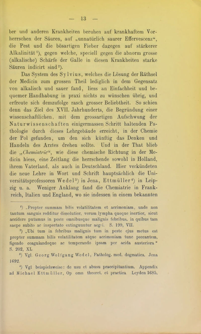 ber und anderen Krankheiten beruhen auf krankhaftem Vor- herrschen der Säuren, auf „unnatürlich saurer Effervescenz“, die Pest und die bösartigen Fieber dagegen auf stärkerer Alkalinität')> gegen welche, speciell gegen die abnorm grosse (alkalische) Schärfe der Galle in diesen Krankheiten starke Säuren indicirt sind* 2). Das System des Sylvius, welches die Lösung derRäthsel der Medicin zum grossen Theil lediglich in dem Gegensatz von alkalisch und sauer fand, liess an Einfachheit und be- quemer Handhabung in praxi nichts zu wünschen übrig, und erfreute sich demzufolge rasch grosser Beliebtheit. So schien denn das Ziel des XVII. Jahrhunderts, die Begründung einer wissenschaftlichen, mit dem grossartigen Aufschwung der Naturwissenschaften einigermassen Schritt haltenden Pa- thologie durch dieses Lehrgebäude erreicht, in der Chemie der Pol gefunden, um den sich künftig das Denken und Handeln des Arztes drehen sollte. Und in der That blieb die „Chemiatriewie diese chemische Richtung in der Me- dicin hiess, eine Zeitlang die herrschende sowohl in Holland, ihrem Vaterland, als auch in Deutschland. Hier verkündeten die neue Lehre in Wort und Schrift hauptsächlich die Uni- versitätsprofessoren Wedel3) in Jena, Ettmüller4) in Leip- zig u. a. Weniger Anklang fand die Chemiatrie in Frank- reich, Italien und England, wo sie indessen in einem bekannten ') „Propter summam bilis volatilitatem et acrimoniam, unde non tantura sanguis redditur dissolutior, verum lympha quoque inertior, sicut accidere putamus in pestc omnibusque malignis febribus, in quibus tarn saepe subito ac inspectato extinguuntur aegii. S. 199, VIL 2) „Ubi tum in febribus malignis tum in peste ejus metus est propter summam bilis volatilitatem atque acrimoniam tune peccantem, figendo coagulandoque ac temperando ipsam per ac.ida austeriora u S. 202, XL 3) Vgl Georg Wolfgang Wedel, Patholog. med. dogmatica. Jena 1692. 4) Vgl beispielsweise: de usu et abusu praecipitantium. Appendix ad Michael Ettmüller, Op omn theoret. et practica Leyden 1685.