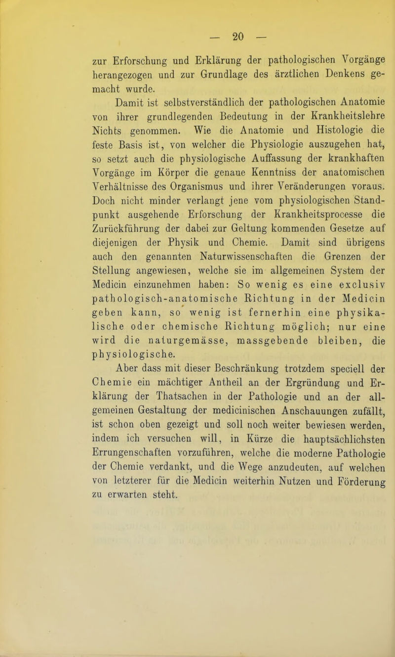 zur Erforschung und Erklärung der pathologischen Vorgänge herangezogen und zur Grundlage des ärztlichen Denkens ge- macht wurde. Damit ist selbstverständlich der pathologischen Anatomie von ihrer grundlegenden Bedeutung in der Krankheitslehre Nichts genommen. Wie die Anatomie und Histologie die feste Basis ist, von welcher die Physiologie auszugehen hat, so setzt auch die physiologische Auffassung der krankhaften Vorgänge im Körper die genaue Kenntniss der anatomischen Verhältnisse des Organismus und ihrer Veränderungen voraus. Doch nicht minder verlangt jene vom physiologischen Stand- punkt ausgehende Erforschung der Krankheitsprocesse die Zurückführung der dabei zur Geltung kommenden Gesetze auf diejenigen der Physik und Chemie. Damit sind übrigens auch den genannten Naturwissenschaften die Grenzen der Stellung angewiesen, welche sie im allgemeinen System der Medicin einzunehmen haben: So wenig es eine exclusiv pathologisch-anatomische Richtung in der Medicin 0 geben kann, so wenig ist fernerhin eine physika- lische oder chemische Richtung möglich; nur eine wird die naturgemässe, massgebende bleiben, die physiologische. Aber dass mit dieser Beschränkung trotzdem speciell der Chemie ein mächtiger Antheil an der Ergründung und Er- klärung der Thatsachen in der Pathologie und an der all- gemeinen Gestaltung der medicinischen Anschauungen zufällt, ist schon oben gezeigt und soll noch weiter bewiesen werden, indem ich versuchen will, in Kürze die hauptsächlichsten Errungenschaften vorzuführen, welche die moderne Pathologie der Chemie verdankt, und die Wege anzudeuten, auf welchen von letzterer für die Medicin weiterhin Nutzen und Förderung zu erwarten steht.