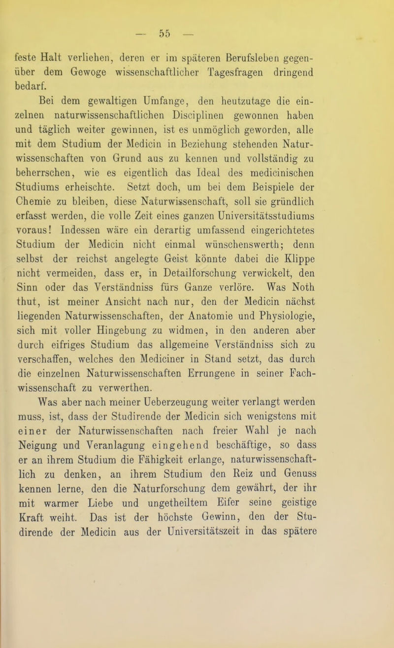 feste Halt verliehen, deren er im späteren Berufsleben gegen- über dem Gevvoge wissenschaftlicher Tagesfragen dringend bedarf. Bei dem gewaltigen Umfange, den heutzutage die ein- zelnen naturwissenschaftlichen Disciplinen gewonnen haben und täglich weiter gewinnen, ist es unmöglich geworden, alle mit dem Studium der Medicin in Beziehung stehenden Natur- wissenschaften von Grund aus zu kennen und vollständig zu beherrschen, wie es eigentlich das Ideal des medicinischen Studiums erheischte. Setzt doch, um bei dem Beispiele der Chemie zu bleiben, diese Naturwissenschaft, soll sie gründlich erfasst werden, die volle Zeit eines ganzen Universitätsstudiums voraus! Indessen wäre ein derartig umfassend eingerichtetes Studium der Medicin nicht einmal wünschenswerth; denn selbst der reichst angelegte Geist könnte dabei die Klippe nicht vermeiden, dass er, in Detailforschung verwickelt, den Sinn oder das Verständniss fürs Ganze verlöre. Was Noth thut, ist meiner Ansicht nach nur, den der Medicin nächst liegenden Naturwissenschaften, der Anatomie und Physiologie, sich mit voller Hingebung zu widmen, in den anderen aber durch eifriges Studium das allgemeine Verständniss sich zu verschaffen, welches den Mediciner in Stand setzt, das durch die einzelnen Naturwissenschaften Errungene in seiner Fach- wissenschaft zu verwerthen. Was aber nach meiner Ueberzeugung weiter verlangt werden muss, ist, dass der Studirende der Medicin sich wenigstens mit einer der Naturwissenschaften nach freier Wahl je nach Neigung und Veranlagung eingehend beschäftige, so dass er an ihrem Studium die Fähigkeit erlange, naturwissenschaft- lich zu denken, an ihrem Studium den Reiz und Genuss kennen lerne, den die Naturforschung dem gewährt, der ihr mit warmer Liebe und ungeteiltem Eifer seine geistige Kraft weiht. Das ist der höchste Gewinn, den der Stu- dirende der Medicin aus der Universitätszeit in das spätere