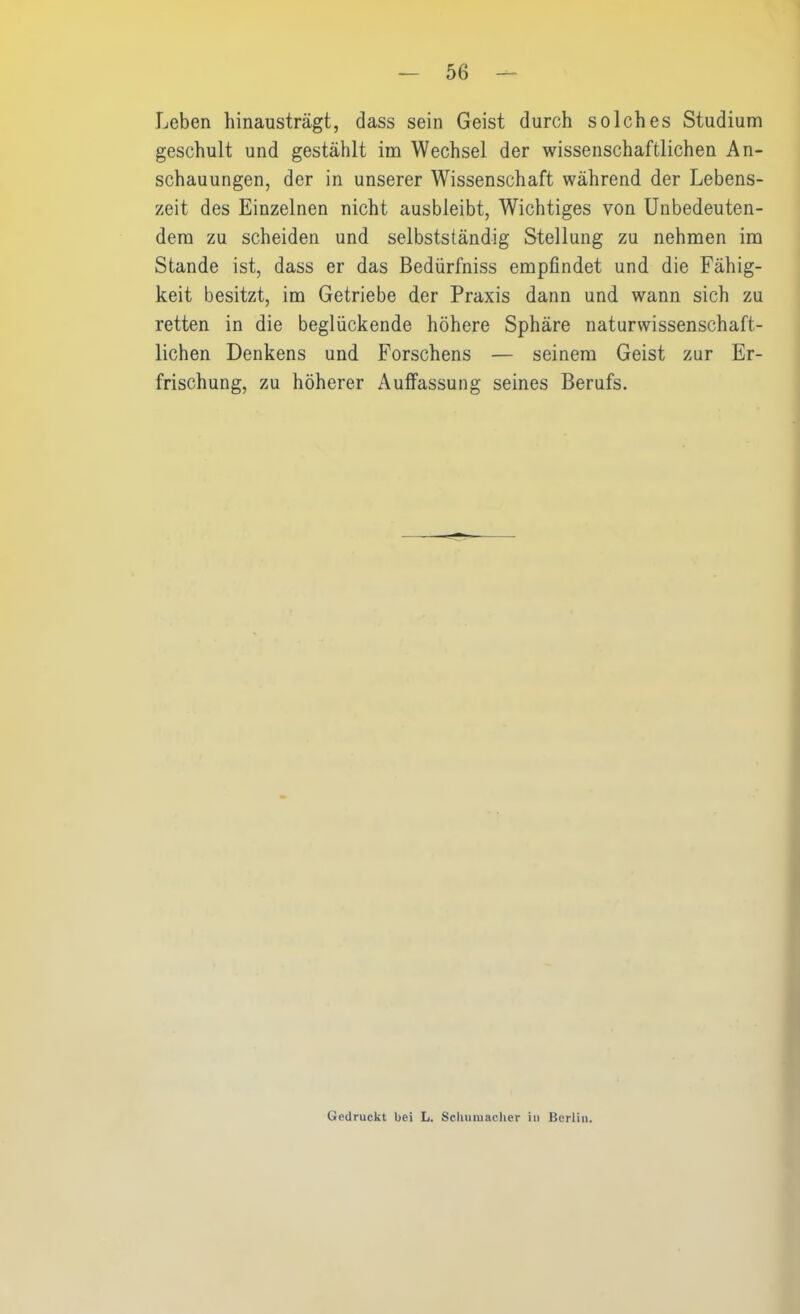 Leben hinausträgt, dass sein Geist durch solches Studium geschult und gestählt im Wechsel der wissenschaftlichen An- schauungen, der in unserer Wissenschaft während der Lebens- zeit des Einzelnen nicht ausbleibt, Wichtiges von Unbedeuten- dem zu scheiden und selbstständig Stellung zu nehmen im Stande ist, dass er das Bedürfniss empfindet und die Fähig- keit besitzt, im Getriebe der Praxis dann und wann sich zu retten in die beglückende höhere Sphäre naturwissenschaft- lichen Denkens und Forschens — seinem Geist zur Er- frischung, zu höherer Auffassung seines Berufs. Gedruckt bei L. Schumacher in Berlin.