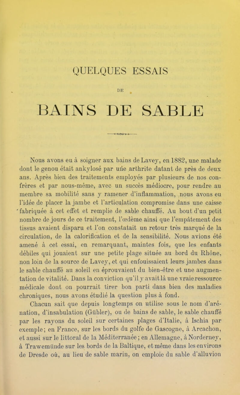 QUELQUES ESSAIS DE BAINS DE SABLE Nous avons eu à soigner aux bains deLavey, en 1882, une malade dont le genou était ankylosé par une arthrite datant de près de deux ans. Après bien des traitements employés par plusieurs de nos con- frères et par nous-même, avec un succès médiocre, pour rendre au membre sa mobilité sans y ramener d’inflammation, nous avons eu l’idée de placer la jambe et l’articulation compromise dans une caisse 'fabriquée à cet effet et remplie de sable chauffé. Au bout d’un petit nombre de jours de ce traitement, l’œdème ainsi que l’empâtement des tissus avaient disparu et l’on constatait un retour très marqué de la circulation, de la calorification et de la sensibilité. Nous avions été amené à cet essai, en remarquant, maintes fois, que les enfants débiles qui jouaient sur une petite plage située au bord du Rhône, non loin de la source de Lavey, et qui enfouissaient leurs jambes dans le sable chauffé au soleil en éprouvaient du bien-être et une augmen- tation de vitalité. Dans la conviction qu’il y avaitlà une vraie ressource médicale dont on pourrait tirer bon parti dans bien des maladies chroniques, nous avons étudié la question plus à fond. Chacun sait que depuis longtemps on utilise sous le nom d’aré- nation, d’insabulation (Giibler), ou de bains de sable, le sable chauffé par les rayons du soleil sur certaines plages d’Italie, à Ischia par exemple; en France, sur les bords du golfe de Gascogne, à Arcachon, et aussi sur le littoral de la Méditerranée ; en Allemagne, àNorderney, à Trawemünde sur les bords de la Baltique, et même dans les environs de Dresde où, au lieu de sable marin, on emploie du sable d’alluvion