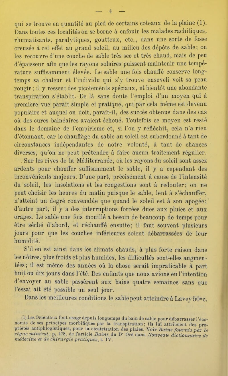 qui se trouve en quantité au pied de certains coteaux de la plaine (1). Dans toutes ces localités on se borne à enfouir les malades rachitiques, rhumatisants, paralytiques, goutteux, etc., dans une sorte de fosse creusée à cet effet au grand soleil, au milieu des dépôts de sable; on les recouvre d’une couche de sable très sec et très chaud, mais de peu d’épaisseur afin que les rayons solaires puissent maintenir une tempé- rature suffisamment élevée. Le sable une fois chauffé conserve long- temps sa chaleur et l’individu qui s’y trouve enseveli voit sa peau rougir; il y ressent des picotements spéciaux, et bientôt une abondante transpiration s’établit. De là sans doute l’emploi d’un moyen qui à première vue paraît simple et pratique, qui par cela même est devenu populaire et auquel on doit, paraît-il, des succès obtenus dans des cas où des cures balnéaires avaient échoué. Toutefois ce moyen est resté dans le domaine de l’empirisme et, si l’on y réfléchit, cela n’a rien d’étonnant, car le chauffage du sable au soleil est subordonné à tant de circonstances indépendantes de notre volonté, à tant de chances diverses, qu’on ne peut prétendre à faire aucun traitement régulier. . Sur les rives de la Méditerranée, où les rayons du soleil sont assez ardents pour chauffer suffisamment le sable, il y a cependant des inconvénients majeurs. D’une part, précisément à cause de l’intensité du soleil, les insolations et les congestions sont à redouter; on ne peut choisir les heures du matin puisque le sable, lent à s’échauffer, n’atteint un degré convenable que quand le soleil est à son apogée; d’autre part, il y a des interruptions forcées dues aux pluies et aux orages. Le sable une fois mouillé a besoin de beaucoup de temps pour être séché d’abord, et réchauffé ensuite; il faut souvent plusieurs jours pour que les couches inférieures soient débarrassées de leur humidité. S’il en est ainsi dans les climats chauds, à plus forte raison dans les nôtres, plus froids et plus humides, les difficultés sont-elles augmen- tées; il est même des années où la chose serait impraticable à part huit ou dix jours dans l’été. Des enfants que nous avions eu l’intention d’envoyer au sable passèrent aux bains quatre semaines sans que l’essai ait été possible un seul jour. Dans les meilleures conditions le sable peut atteindre à Lavey50°c. (1) Les Orientaux lont usage depuis longtemps du bain de sable pour débarrasser l'éco- nomie de ses principes morbifiques par la transpiration; ils lui attribuent des pro- priétés antiphlogistiques, pour la cicatrisation des plaies. Voir Bains fournis par le lègue minerai, p. 4/8, de 1 article Bains du Dr Oré dans Nouvea.u dictionnaire de médecine et de chirurgie pratiques, t. IV.