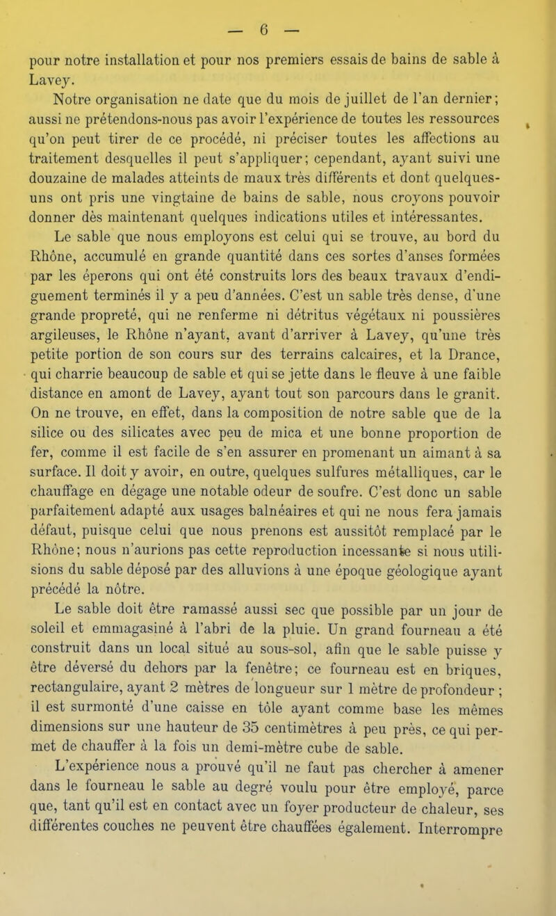 pour notre installation et pour nos premiers essais de bains de sable à Lavey. Notre organisation ne date que du mois de juillet de l’an dernier; aussi ne prétendons-nous pas avoir l’expérience de toutes les ressources qu’on peut tirer de ce procédé, ni préciser toutes les affections au traitement desquelles il peut s’appliquer; cependant, ayant suivi une douzaine de malades atteints de maux très différents et dont quelques- uns ont pris une vingtaine de bains de sable, nous croyons pouvoir donner dès maintenant quelques indications utiles et intéressantes. Le sable que nous employons est celui qui se trouve, au bord du Rhône, accumulé en grande quantité dans ces sortes d’anses formées par les éperons qui ont été construits lors des beaux travaux d’endi- guement terminés il y a peu d’années. C’est un sable très dense, d’une grande propreté, qui ne renferme ni détritus végétaux ni poussières argileuses, le Rhône n’ayant, avant d’arriver à Lavey, qu’une très petite portion de son cours sur des terrains calcaires, et la Drance, qui charrie beaucoup de sable et qui se jette dans le fleuve à une faible distance en amont de Lavey, ayant tout son parcours dans le granit. On ne trouve, en effet, dans la composition de notre sable que de la silice ou des silicates avec peu de mica et une bonne proportion de fer, comme il est facile de s’en assurer en promenant un aimant à sa surface. Il doit y avoir, en outre, quelques sulfures métalliques, car le chauffage en dégage une notable odeur de soufre. C’est donc un sable parfaitement adapté aux usages balnéaires et qui ne nous fera jamais défaut, puisque celui que nous prenons est aussitôt remplacé par le Rhône; nous n’aurions pas cette reproduction incessante si nous utili- sions du sable déposé par des alluvions à une époque géologique ayant précédé la nôtre. Le sable doit être ramassé aussi sec que possible par un jour de soleil et emmagasiné à l’abri de la pluie. Un grand fourneau a été construit dans un local situé au sous-sol, afin que le sable puisse y être déversé du dehors par la fenêtre; ce fourneau est en briques, rectangulaire, ayant 2 mètres de longueur sur 1 mètre de profondeur ; il est surmonté d’une caisse en tôle ayant comme base les mêmes dimensions sur une hauteur de 35 centimètres à peu près, ce qui per- met de chauffer à la fois un demi-mètre cube de sable. L expérience nous a prouve qu’il ne faut pas chercher à amener dans le fourneau le sable au degré voulu pour être emplo3ré, parce que, tant qu’il est en contact avec un foyer producteur de chaleur, ses différentes couches ne peuvent être chauffées également. Interrompre