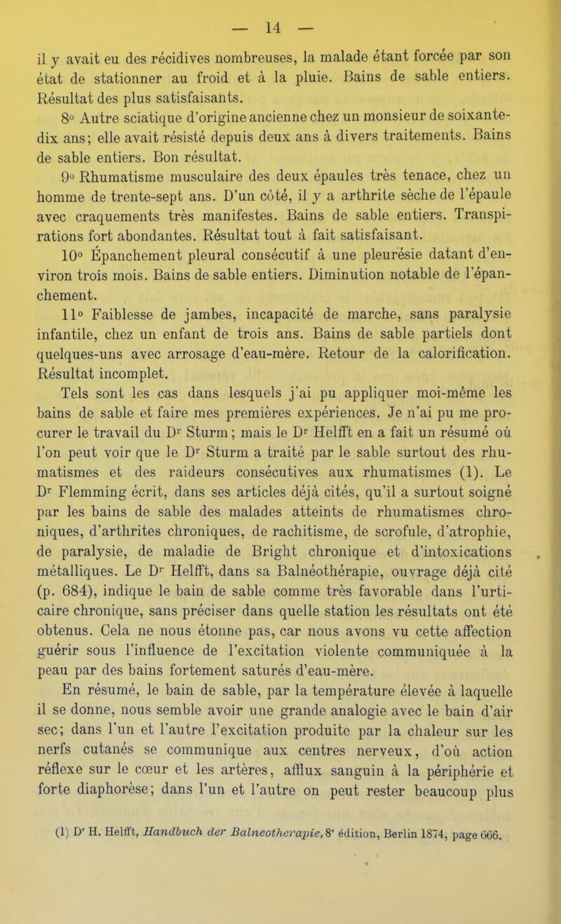 il y avait eu des récidives nombreuses, la malade étant forcée par son état de stationner au froid et à la pluie. Bains de sable entiers. Résultat des plus satisfaisants. 8° Autre sciatique d’origine ancienne chez un monsieur de soixante- dix ans; elle avait résisté depuis deux ans à divers traitements. Bains de sable entiers. Bon résultat. 9° Rhumatisme musculaire des deux épaules très tenace, chez un homme de trente-sept ans. D’un côté, il y a arthrite sèche de l’epaule avec craquements très manifestes. Bains de sable entiers. Transpi- rations fort abondantes. Résultat tout à fait satisfaisant. 10° Épanchement pleural consécutif à une pleurésie datant d’en- viron trois mois. Bains de sable entiers. Diminution notable de l’épan- chement. 11° Faiblesse de jambes, incapacité de marche, sans paralysie infantile, chez un enfant de trois ans. Bains de sable partiels dont quelques-uns avec arrosage d’eau-mère. Retour de la calorification. Résultat incomplet. Tels sont les cas dans lesquels j'ai pu appliquer moi-même les bains de sable et faire mes premières expériences. Je n’ai pu me pro- curer le travail du Dr Sturin; mais le Dr Ilelfft en a fait un résumé où l’on peut voir que le Dr Sturm a traité par le sable surtout des rhu- matismes et des raideurs consécutives aux rhumatismes (1). Le Dr Flemming écrit, dans ses articles déjà cités, qu’il a surtout soigné par les bains de sable des malades atteints de rhumatismes chro- niques, d’arthrites chroniques, de rachitisme, de scrofule, d’atrophie, de paralysie, de maladie de Bright chronique et d’intoxications métalliques. Le Dr Helfft, dans sa Balnéothérapie, ouvrage déjà cité (p. 684), indique le bain de sable comme très favorable dans l’urti- caire chronique, sans préciser dans quelle station les résultats ont été obtenus. Cela ne nous étonne pas, car nous avons vu cette affection guérir sous l’influence de l’excitation violente communiquée à la peau par des bains fortement saturés d’eau-mère. En résumé, le bain de sable, par la température élevée à laquelle il se donne, nous semble avoir une grande analogie avec le bain d’air sec; dans l’un et l’autre l’excitation produite par la chaleur sur les nerfs cutanés se communique aux centres nerveux, d’où action réflexe sur le cœur et les artères, afflux sanguin à la périphérie et forte diaphorèse; dans l’un et l’autre on peut rester beaucoup plus (1) D' H. Helfft, Handbuch der Balneotherapie, 8' édition, Berlin 1874, page 666.