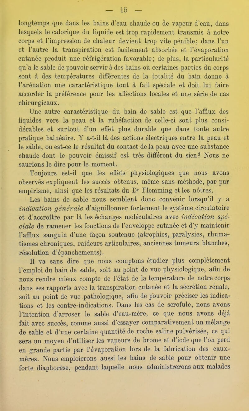 longtemps que dans les bains d'eau chaude ou de vapeur d’eau, dans lesquels le calorique du liquide est trop rapidement transmis à notre corps et l’impression de chaleur devient trop vite pénible; dans l’un et l’autre la transpiration est facilement absorbée et l’évaporation cutanée produit une réfrigération favorable; de plus, la particularité qu’a le sable de pouvoir servir à des bains où certaines parties du corps sont à des températures différentes de la totalité du bain donne à l’arénation une caractéristique tout à fait spéciale et doit lui faire accorder la préférence pour les affections locales et une série de cas chirurgicaux. Une autre caractéristique du bain de sable est que l’afflux des liquides vers la peau et la rubéfaction de celle-ci sont plus consi- dérables et surtout d’un effet plus durable que dans toute autre pratique balnéaire. Y a-t-il là des actions électriques entre la peau et le sable, ou est-ce le résultat du contact de la peau avec une substance chaude dont le pouvoir émissif est très différent du sien? Nous ne saurions le dire pour le moment. Toujours est-il que les effets physiologiques que nous avons observés expliquent les succès obtenus, même sans méthode, par pur empirisme, ainsi que les résultats du Dr Flemming et les nôtres. Les bains de sable nous semblent donc convenir lorsqu’il y a indication générale d’aiguillonner fortement le système circulatoire et d’accroître par là les échanges moléculaires avec indication spé- ciale de ramener les fonctions de l’enveloppe cutanée et d’y maintenir l’afflux sanguin d’une façon soutenue (atrophies, paralysies, rhuma- tismes chroniques, raideurs articulaires, anciennes tumeurs blanches, résolution d’épanchements). Il va sans dire que nous comptons étudier plus complètement l’emploi du bain de sable, soit au point de vue physiologique, afin de nous rendre mieux compte de l’état de la température de notre corps dans ses rapports avec la transpiration cutanée et la sécrétion rénale, soit au point de vue pathologique, afin de pouvoir préciser les indica- tions et les contre-indications. Dans les cas de scrofule, nous avons l’intention d’arroser le sable d’eau-mère, ce que nous avons déjà fait avec succès, comme aussi d’essayer comparativement un mélange de sable et d’une certaine quantité de roche saline pulvérisée, ce qui sera un moyen d’utiliser les vapeurs de brome et d’iode que l’on perd en grande partie par l’évaporation lors de la fabrication des eaux- mères. Nous emploierons aussi les bains de sable pour obtenir une forte diaphorèse, pendant laquelle nous administrerons aux malades