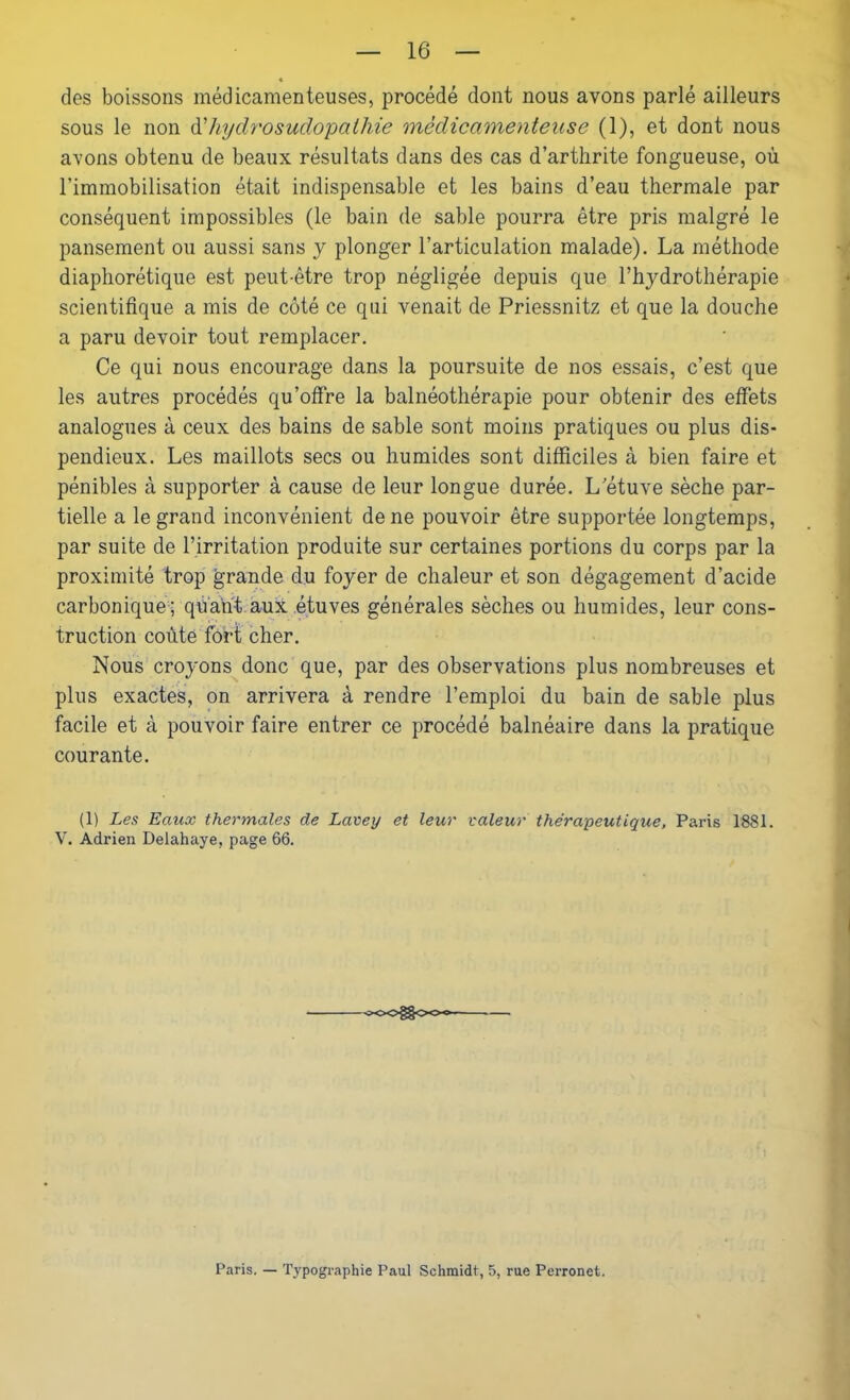 des boissons médicamenteuses, procédé dont nous avons parlé ailleurs sous le non d'hydrosudopathie médicamenteuse (1), et dont nous avons obtenu de beaux résultats dans des cas d’arthrite fongueuse, où l’immobilisation était indispensable et les bains d’eau thermale par conséquent impossibles (le bain de sable pourra être pris malgré le pansement ou aussi sans y plonger l’articulation malade). La méthode diaphorétique est peut-être trop négligée depuis que l’hydrothérapie scientifique a mis de côté ce qui venait de Priessnitz et que la douche a paru devoir tout remplacer. Ce qui nous encourage dans la poursuite de nos essais, c’est que les autres procédés qu’offre la balnéothérapie pour obtenir des effets analogues à ceux des bains de sable sont moins pratiques ou plus dis- pendieux. Les maillots secs ou humides sont difficiles à bien faire et pénibles à supporter à cause de leur longue durée. L’étuve sèche par- tielle a le grand inconvénient de ne pouvoir être supportée longtemps, par suite de l’irritation produite sur certaines portions du corps par la proximité trop grande du foyer de chaleur et son dégagement d’acide carbonique; quant aux étuves générales sèches ou humides, leur cons- truction coûte fort cher. Nous croyons donc que, par des observations plus nombreuses et plus exactes, on arrivera à rendre l’emploi du bain de sable plus facile et à pouvoir faire entrer ce procédé balnéaire dans la pratique courante. (1) Les Eaux thermales de Lavey et leur valeur thérapeutique, Paris 1881. V. Adrien Delahaye, page 66. <~oo§§cxx» Paris. — Typographie Paul Schmidt, 5, rue Perronet.