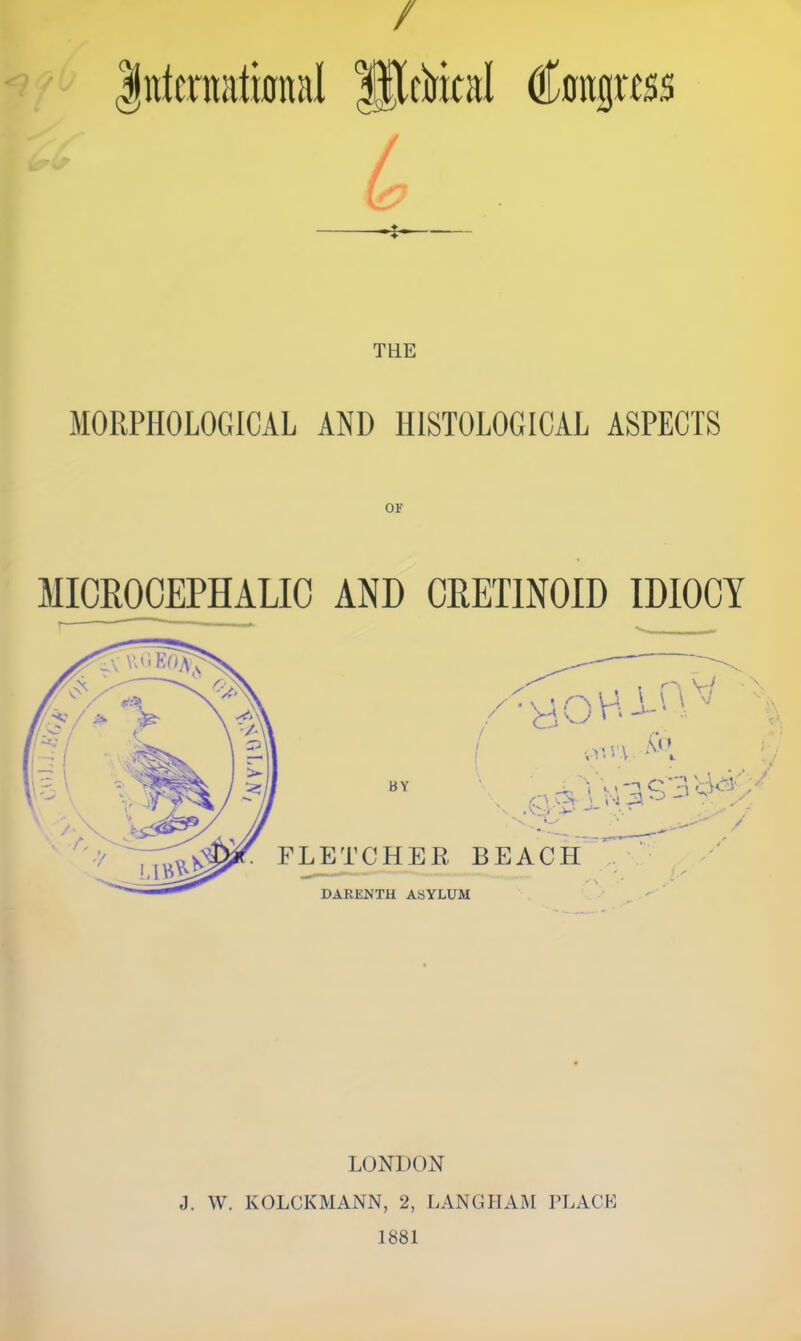 / liitcrnatmnal picMcal €^0E||itss / •I- MORPHOLOGICAL AND HISTOLOGICAL ASPECTS OF MICROCEPHALIC AND CRETINOID IDIOCY LONDON J. W. KOLCKMANN, 2, LANGITAM PLACL 1881