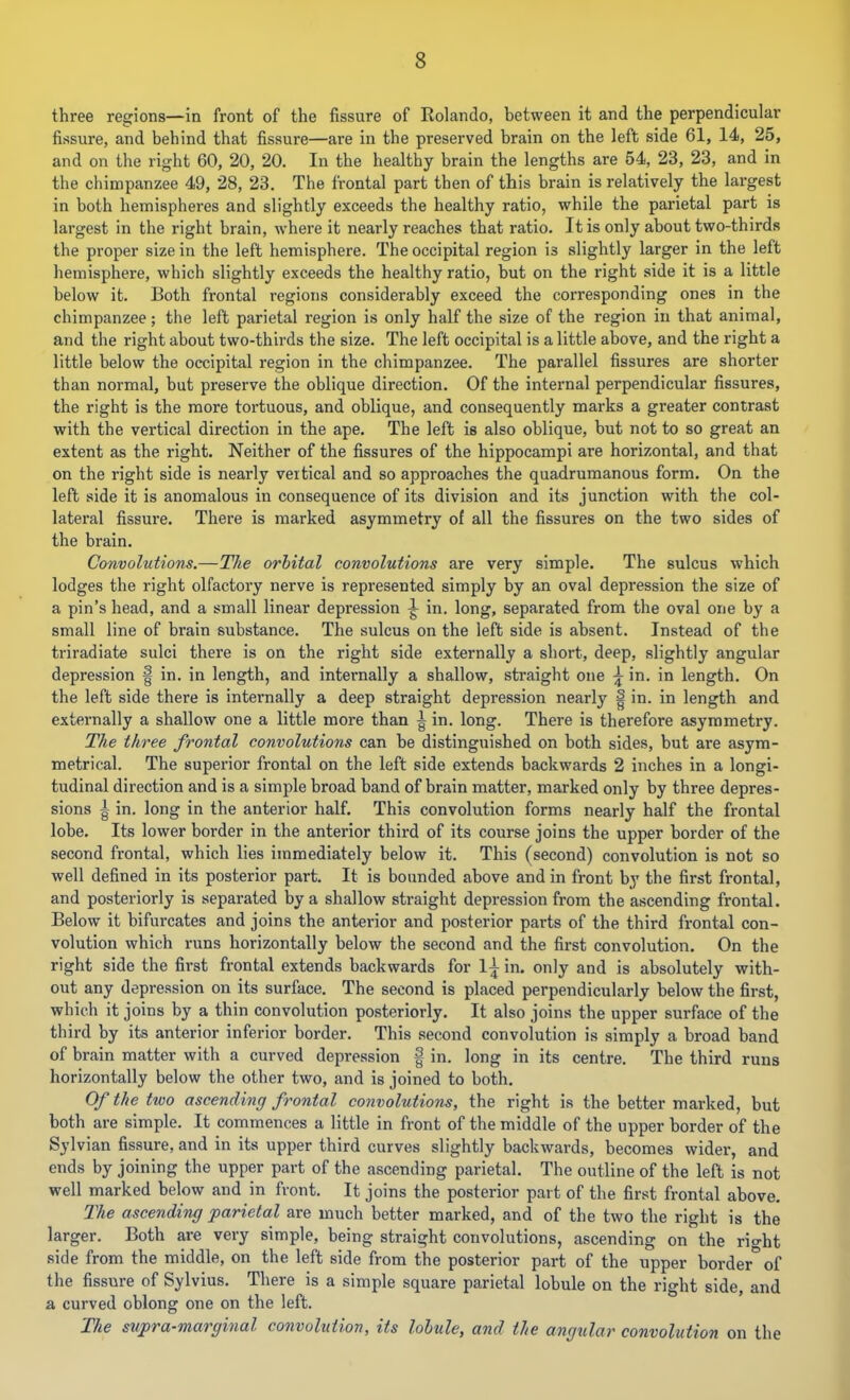 three regions—In front of the fissure of Kolando, between it and the perpendicular fissure, and behind that fissure—are in the preserved brain on the left side 61, 14, 25, and on the right 60, 20, 20. In the healthy brain the lengths are 54, 23, 23, and in the chimpanzee 49, 28, 23. The frontal part then of this brain is relatively the largest in both hemispheres and slightly exceeds the healthy ratio, while the parietal part is largest in the right brain, where it nearly reaches that ratio. It is only about two-thirds the proper size in the left hemisphere. The occipital region is slightly larger in the left liemisphere, which slightly exceeds the healthy ratio, but on the right side it is a little below it. Both frontal regions considerably exceed the corresponding ones in the chimpanzee; the left parietal region is only half the size of the region in that animal, and the right about two-thirds the size. The left occipital is a little above, and the right a little below the occipital region in the chimpanzee. The parallel fissures are shorter than normal, but preserve the oblique direction. Of the internal perpendicular fissures, the right is the more tortuous, and oblique, and consequently marks a greater contrast with the vertical direction in the ape. The left is also oblique, but not to so great an extent as the right. Neither of the fissures of the hippocampi are horizontal, and that on the right side is nearly vertical and so approaches the quadrumanous form. On the left side it is anomalous in consequence of its division and its junction with the col- lateral fissure. There is marked asymmetry of all the fissures on the two sides of the brain. Convolutions.—The orbital convolutions are very simple. The sulcus which lodges the right olfactory nerve is represented simply by an oval depression the size of a pin’s head, and a small linear depression ^ in. long, separated from the oval one by a small line of brain substance. The sulcus on the left side is absent. Instead of the triradiate sulci there is on the right side externally a short, deep, slightly angular depression | in. in length, and internally a shallow, straight one \ in. in length. On the left side there is internally a deep straight depression nearly | in. in length and externally a shallow one a little more than | in. long. There is therefore asymmetry. The three frontal convolutions can be distinguished on both sides, but are asym- metrical. The superior frontal on the left side extends backwards 2 inches in a longi- tudinal direction and is a simple broad band of brain matter, marked only by three depres- sions 1 in. long in the anterior half. This convolution forms nearly half the frontal lobe. Its lower border in the anterior third of its course joins the upper border of the second frontal, which lies immediately below it. This (second) convolution is not so well defined in its posterior part. It is bounded above and in front by the first frontal, and posteriorly is separated by a shallow straight depression from the ascending frontal. Below it bifurcates and joins the anterior and posterior parts of the third frontal con- volution which runs horizontally below the second and the first convolution. On the right side the first frontal extends backwards for 1^ in. only and is absolutely with- out any depression on its surface. The second is placed perpendicularly below the first, which it joins by a thin convolution posteriorly. It also joins the upper surface of the third by its anterior inferior border. This second convolution is simply a broad band of brain matter with a curved depression f in. long in its centre. The third runs horizontally below the other two, and is joined to both. Of the two ascending frontal convolutions, the right is the better marked, but both are simple. It commences a little in front of the middle of the upper border of the Sylvian fissure, and in its upper third curves slightly backwards, becomes wider, and ends by joining the upper part of the ascending parietal. The outline of the left is not well marked below and in front. It joins the posterior part of the first frontal above. The ascending parietal are much better marked, and of the two the right is the larger. Both are very simple, being straight convolutions, ascending on the ricrht side from the middle, on the left side from the posterior part of the upper border* of the fissure of Sylvius. There is a simple square parietal lobule on the right side, and a curved oblong one on the left. The svpra-marginal convolution, its lobule, and the angular convolution on the
