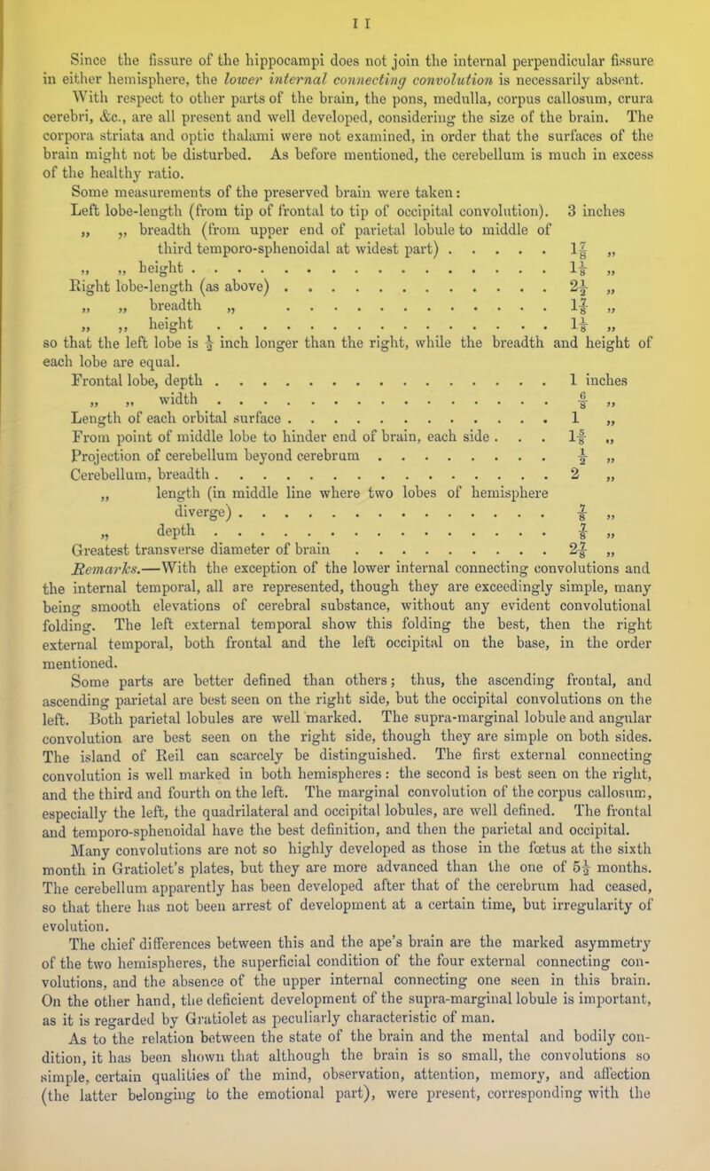 Since the fissure of the hippocampi does not join the internal perpendicular fissure in either hemisphere, the lower internal connecting convolution is necessarily absent. With respect to other parts of the brain, the pons, medulla, corpus callosum, crura cerebri, <fec., are all present and well developed, considering the size of the brain. The corpora striata and optic thalami were not examined, in order that the surfaces of the brain might not be disturbed. As before mentioned, the cerebellum is much in excess of the healthy ratio. Some measurements of the preserved brain were taken: Left lobe-length (from tip of frontal to tip of occipital convolution). 3 inches „ ,, breadth (from upper end of parietal lobule to middle of third temporo-sphenoidal at widest part) » „ „ height li ,, Right lobe-length (as above) 2|- „ )) >) breadth ,, «... 1-J „ „ „ height li „ so that the left lobe is inch longer than the right, while the breadth and height of each lobe are equal. Frontal lobe, depth 1 inches „ „ width I „ Length of each orbital surface 1 „ From point of middle lobe to hinder end of brain, each side ... li „ Projection of cerebellum beyond cerebrum i »» Cerebellum, breadth 2 „ „ length (in middle line where two lobes of hemisphere diverge) | „ „ depth I „ Greatest transverse diameter of brain 2|- „ Remarks.—With the exception of the lower internal connecting convolutions and the internal temporal, all are represented, though they are exceedingly simple, many being smooth elevations of cerebral substance, without any evident convolutional folding. The left external temporal show this folding the best, then the right external temporal, both frontal and the left occipital on the base, in the order mentioned. Some parts are better defined than others; thus, the ascending frontal, and ascending parietal are best seen on the right side, but the occipital convolutions on the left. Both parietal lobules are well marked. The supra-raarginal lobule and angular convolution are best seen on the right side, though they are simple on both sides. The island of Reil can scarcely be distinguished. The first external connecting convolution is well marked in both hemispheres: the second is best seen on the right, and the third and fourth on the left. The marginal convolution of the corpus callosum, especially the left, the quadrilateral and occipital lobules, arc well defined. The frontal and temporo-sphenoidal have the best definition, and then the parietal and occipital. Many convolutions are not so highly developed as those in the foetus at the sixth month in Gratiolet’s plates, but they are more advanced than the one of 5^ months. The cerebellum apparently has been developed after that of the cerebrum had ceased, so that there has not been arrest of development at a certain time, but irregularity of evolution. The chief di (Terences between this and the ape’s brain are the marked asymmetry of the two hemispheres, the superficial condition of the four external connecting con- volutions, and the absence of tbe upper internal connecting one seen in this brain. On the other hand, the deficient development of the supra-marginal lobule is important, as it is regarded by Gratiolet as peculiarly characteristic of man. As to the relation between the state of the brain and the mental and bodily con- dition, it has been shown that although the brain is so small, the convolutions so simple, certain qualities of the mind, observation, attention, memory, and affection (the latter belonging to the emotional part), were present, corresponding with the
