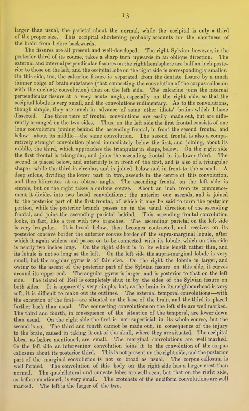larger than usual, the parietal about the normal, while the occipital is only a third of the proper size. This occipital shortening probably accounts for the shortness of the brain from before backwards. The fissures are all present and well-developed. The right Sylvian, however, in the posterior third of its course, takes a sharp turn upwards in an oblique direction. The external and internal perpendicular fissures on the right hemisphere are half an inch poste- rior to those on the left, and the occipital lobe on the right side is correspondingly smaller. On this side, too, the calcarine fissure is separated from the dentate fissure by a much thinner ridge of brain substance (that connecting the convolution of the corpus callosum with the uncinate convolution) than on the left side. The calcarine joins the internal perpendicular fissure at a very acute angle, especially on the right side, so that the occipital lobule is very small, and the convolutions rudimentary. As to the convolutions, though simple, they are much in advance of some other idiots’ brains which I have dissected. The three tiers of frontal convolutions are easily made out, but are difle- rently arranged on the two sides. Thus, on the left side the first frontal consists of one long convolution joining behind the ascending frontal, in front the second frontal and below—about its middle—the same convolution. The second frontal is also a compa- ratively straight convolution placed immediately below the first, and joining, about its middle, the third, which approaches the triangular in shape, below. On the right side the first frontal is triangular, and joins the ascending frontal in its lower third. The second is placed below, and anteriorly is in front of the first, and is also of a triangular shape; while the third is circular, and is joined below and in front to the second. A deep sulcus, dividing the lower part in two, ascends in the centre of this convolution, and then bifurcates at an obtuse angle. The ascending frontal on the left side is simple, but on the right takes a curious course. About an inch from its commence- ment it divides into two broad convolutions; the anterior one ascends, and is joined to the posterior part of the first frontal, of which it may be said to form the posterior portion, while the posterior branch passes on in the usual direction of the ascending frontal, and joins the ascending parietal behind. This ascending frontal convolution looks, in fact, like a tree with two branches. The ascending parietal on the left side is very irregular. It is broad below, then becomes contracted, and receives on its posterior concave border the anterior convex border of the supra-marginal lobule, after which it again widens and passes on to be connected with its lobule, which on this side is nearly two inches long. On the right side it is in its whole length rather thin, and its lobule is not so long as the left. On the left side the supra-marginal lobule is very small, but the angular gyrus is of fair size. On the right the lobule is larger, and owing to the ascent of the posterior part of the Sylvian fissure on this side, it curves around its upper end. The angular gyrus is larger, and is posterior to that on the left side. The island of Reil is completely shut in by the sides of the Sylvian fissure on both sides. It is apparently very simple, but, as the brain in its neighbourhood is very soft, it is difficult to make out its outlines. The external temporal convolutions—with the exception of the first—are situated on the base of the brain, and the third is placed further back than usual. The connecting convolutions on the left side are well marked. The third and fourth, in consequence of the situation of the temporal, are lower down than usual. On the right side the first is not superficial in its whole course, but the second is so. The third and fourth cannot be made out, in consequence of the injury to the brain, caused in taking it out of the skull, where they are situated. The occipital lobes, as before mentioned, are small. The marginal convolutions are well marked. On the left side an intervening convolution joins it to the convolution of the corpus callosum about its posterior third. This is not present on the right side, and the posterior part of the marginal convolution is not so broad as usual. The corpus callosum is well formed. The convolution of this body on the right side has a larger crest than normal. The quadrilateral and cuneate lobes are well seen, but that on the right side, as before mentioned, is very small. The crotchets of the unciform convolutions are well marked. The left is the larger of the two.