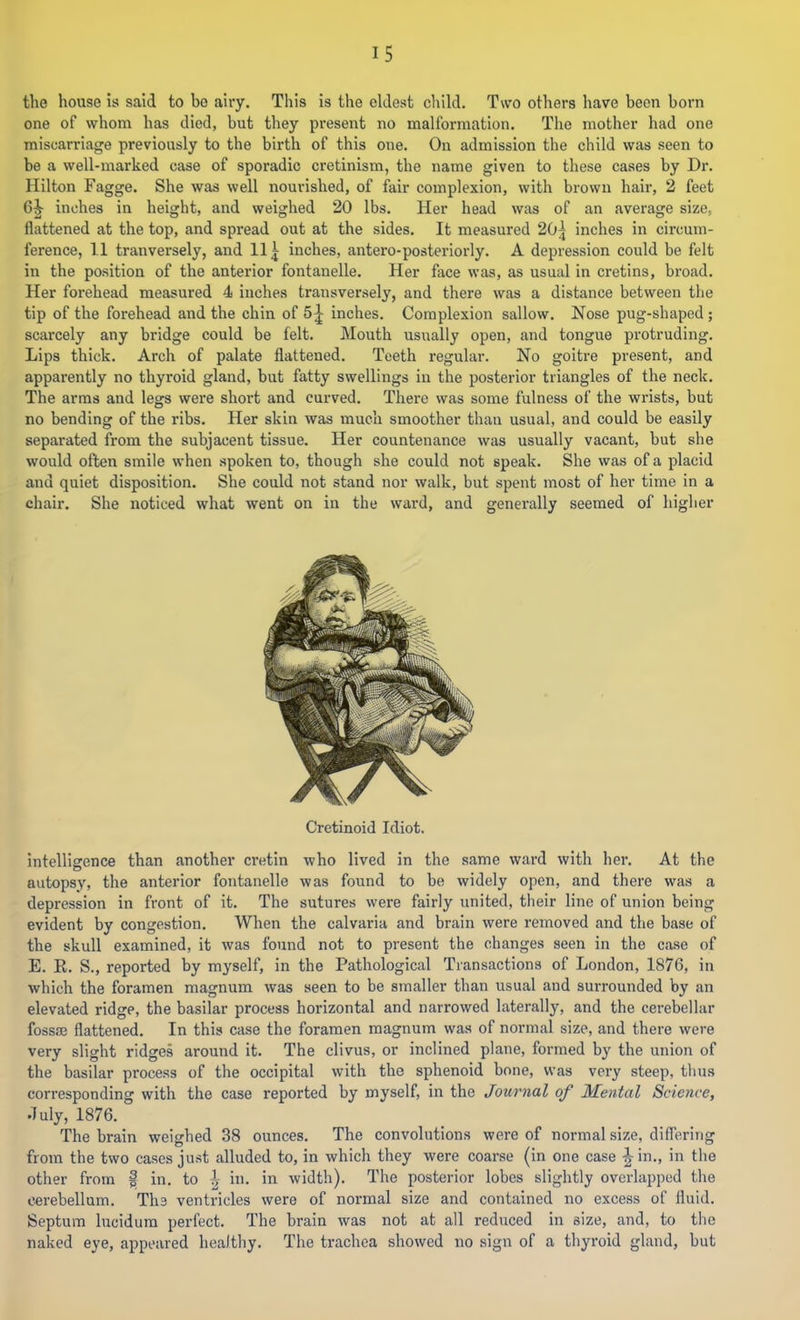 the house is said to bo airy. This is the eldest child. Two others have been born one of whom has died, but they present no malformation. The mother had one miscarriage previously to the birth of this one. On admission the child was seen to be a well-marked case of sporadic cretinism, the name given to these cases by Dr. Hilton Fagge. She was well nourished, of fair complexion, with brown hair, 2 feet 6^ inches in height, and weighed 20 lbs. Her head was of an average size, flattened at the top, and spread out at the sides. It measured 20^ inches in circum- ference, 11 tranversely, and 11 ^ inches, antero-posteriorly. A depression could be felt in the position of the anterior fontanelle. Her face was, as usual in cretins, broad. Her forehead measured 4 inches transversely, and there was a distance between the tip of the forehead and the chin of 5;^ inches. Complexion sallow. Nose pug-shaped; scarcely any bridge could be felt. Mouth usually open, and tongue protruding. Lips thick. Arch of palate flattened. Teeth regular. No goitre present, and apparently no thyroid gland, but fatty swellings in the posterior triangles of the neck. The arms and legs were short and curved. There was some fulness of the wrists, but no bending of the ribs. Her skin was much smoother than usual, and could be easily separated from the subjacent tissue. Her countenance was usually vacant, but she would often smile when spoken to, though she could not speak. She was of a placid and quiet disposition. She could not stand nor walk, but spent most of her time in a chair. She noticed what went on in the ward, and generally seemed of higher Cretinoid Idiot. intelligence than another cretin who lived in the same ward with her. At the autopsy, the anterior fontanelle was found to be widely open, and there was a depression in front of it. The sutures were fairly united, their line of union being evident by congestion. When the calvaria and brain were removed and the base of the skull examined, it was found not to present the changes seen in the case of E. K. S., reported by myself, in the Pathological Transactions of London, 1876, in which the foramen magnum was seen to be smaller than usual and surrounded by an elevated ridge, the basilar process horizontal and narrowed laterally, and the cerebellar fossaj flattened. In this case the foramen magnum was of normal size, and there were very slight ridges around it. The clivus, or inclined plane, formed by the union of the basilar process of the occipital with the sphenoid bone, was very steep, thus corresponding with the case reported by myself, in the Journal of Mental Science, July, 1876. The brain weighed 38 ounces. The convolutions were of normal size, differing from the two cases just alluded to, in which they were coarse (in one case ^ in., in the other from | to \ in. in width). The posterior lobes slightly overlapped the cerebellum. The ventricles were of normal size and contained no excess of fluid. Septum lucidura perfect. The brain was not at all reduced in size, and, to the naked eye, appeared healthy. The trachea showed no sign of a thyroid gland, but