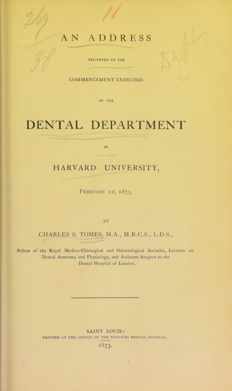 COMMENCEMENT EXERCISES OF THE DENTAL DEPARTMENT IN HARVARD UNIVERSITY, FeBRUARY 12, 1873. I 13Y CHARLES S. TOMES, M.A., M.R.C.S., L.D.S., Fellow of the Royal Medico-Chirurgical and Odontological Societies, Lecturer on • Dental Anatomy and Fhysiology, and Assistant Surgeon to the ' Dental Hospital of London. SAINT LOUIS ; PRINTED AT TUE OFFICE OF TUE MIS.SOL'JU DENTAL .JOURNAL.