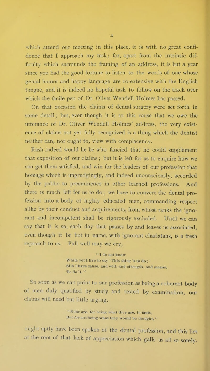 which attend our meeting in this place, it is with no great confi- dence that I approach my task; for, apart from the intrinsic dif- ficulty which surrounds the framing of an address, it is but a year since you had the good fortune to listen to the words of one whose genial humor and happy language are co-extensive with the English tongiie, and it is indeed no hopeful task to follow on the track over which the facile pen of Dr. Oliver Wendeil Holmes has passed. On that occasion the Claims of dental surgery were set forth in some detail; but, even though it is to this cause that we owe the utterance of Dr. Oliver Wendeil Holmes’ address, the very exist- ence of Claims not yet fully recognized is a thing which the dentist neither can, nor ought to, view with complacency. Rash indeed would he be who fancied that he could Supplement that exposition of our Claims; but it is left for us to enquire how we can get them satisfied, and win for the leaders of our profession that homage which is ungrudgingly, and indeed unconsciously, accorded by the public to preeminence in other learned professions. And there is much left for us to do; we have to convert the dental pro- fession into a body of highly educated meh, commanding respect alike by their conduct and acquirements, from whose ranks the igno- rant and incompetent shall be rigorously excluded. Until we can say that it is so, each day that passes by and leaves us associated, even though it be but in name, with ignorant charlatans, is a fresh reproach to us. Full well may we cry, “ I do not know While yet I live to say ‘This thing ’s to do; ’ Silh 1 have canse, and will, and strenglh, and nieans, To do ’t. ” So soon as we can point to our profession as being a coherent body of men duly qualified by study and tested by examination, our Claims will need but little urging. “None are, for hcing wliat tliey are, in fanlt, Unt for not being what thcy wonld be thought, ” might aptly have been siioken of the dental profession, and this lies at the root of that lack of a])preciation which galls us all so sorely.