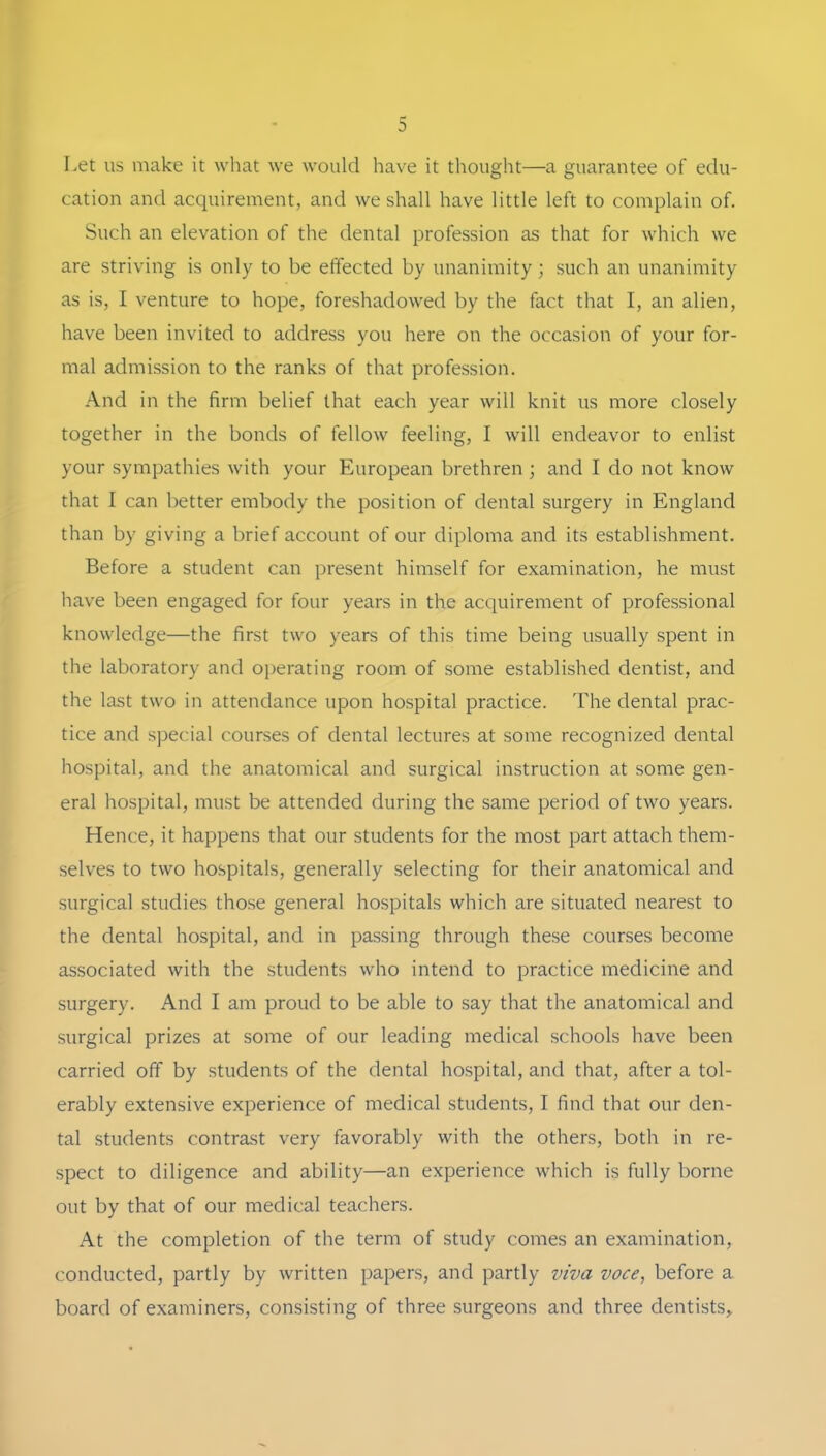 Let US make it what we would have it thought—a guarantee of edu- cation and acquirement, and weshall have little left to complain of. Such an elevation of the dental profession as that for which we are striving is only to be effected by unaniinity; such an unanimity as is, I venture to hope, foreshadowed by the fact that I, an alien, have been invited to address you here on the occasion of your for- mal admission to the ranks of that profession. And in the firm belief that each year will knit us more closely together in the bonds of fellow feeling, I will endeavor to enlist your sympathies with your European brethren ; and I do not know that I can better embody the position of dental surgery in England than by giving a brief account of our diploma and its establishment. Before a Student can present himself for examination, he must have been engaged for four years in the acquirement of Professional knowledge—the first two years of this time being usually spent in the laboratory and operating room of some established dentist, and the last two in attendance upon hospital practice. The dental prac- tice and special courses of dental lectures at some recognized dental hospital, and the anatomical and surgical Instruction at some gen- eral hospital, must be attended during the same period of two years. Hence, it happens that our students for the most part attach them- selves to two hospitals, generally selecting for their anatomical and surgical studies those general hospitals which are situated nearest to the dental hospital, and in passing through these courses become associated with the students who intend to practice medicine and surgery. And I am proud to be able to say that the anatomical and surgical prizes at some of our leading medical schools have been carried off by students of the dental hospital, and that, after a tol- erably extensive experience of medical students, I find that our den- tal students contrast very favorably with the others, both in re- spect to diligence and ability—an experience which is fully borne out by that of our medical teachers. At the completion of the term of study comes an examination, conducted, partly by written papers, and partly viva voce, before a board of examiners, consisting of three surgeons and three dentists,.