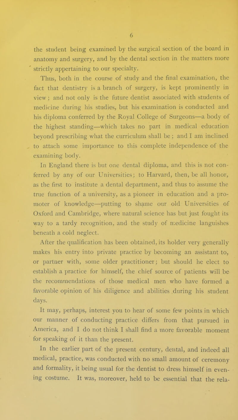 the Student being examined by the surgical section of the board in anatomy and surgery, and by the dental section in the matters niore strictly appertaining to oiir specialty. Thus, both in the course of study and the final examination, the fact that dentistry is a branch of surgery, is kept prominently in view; and not only is the future dentist associated with students of medicine during his studies, but his examination is conducted and his di])loma conferred by the Royal College of Surgeons—a body of the highest Standing—which takes no part in medical education beyond prescribing what the curriculum shall be; and I am inclined to attach some importance to this complete independence of the examining body. In England there is but one dental diploma, and this is not con- ferred by any of our Universities; to Harvard, then, be all honor, as the first to Institute a dental department, and thus to assume the true function of a university, as a pioneer in education and a Pro- moter of knowledge—putting to shame our old Universities of Oxford and Cambridge, where natural Science has but just fought its way to a tardy recognition, and the study of medicine languishes beneath a cold neglect. After the qualification has been obtained,its holder very generally makes his entry into private practice by becoming an assistant to, or Partner with, some older practitioner; but should he elect to establish a practice for himself, the chief source of patients will be the recommendations of those medical men who have formed a favorable opinion of his diligence and abilities during his Student days. It may, perhai)s, interest you to hear of some few points in which our manner of conducting practice differs from that pursued in America, and I do not think I shall find a more favorable moment for speaking of it than the present. In the earlier part of the present Century, dental, and indeed all medical, practice, was conducted with no small amount of ceremony and formality, it being usual for the dentist to dress himself in even- ing costume. It was, moreover, held to be essential that the rela-